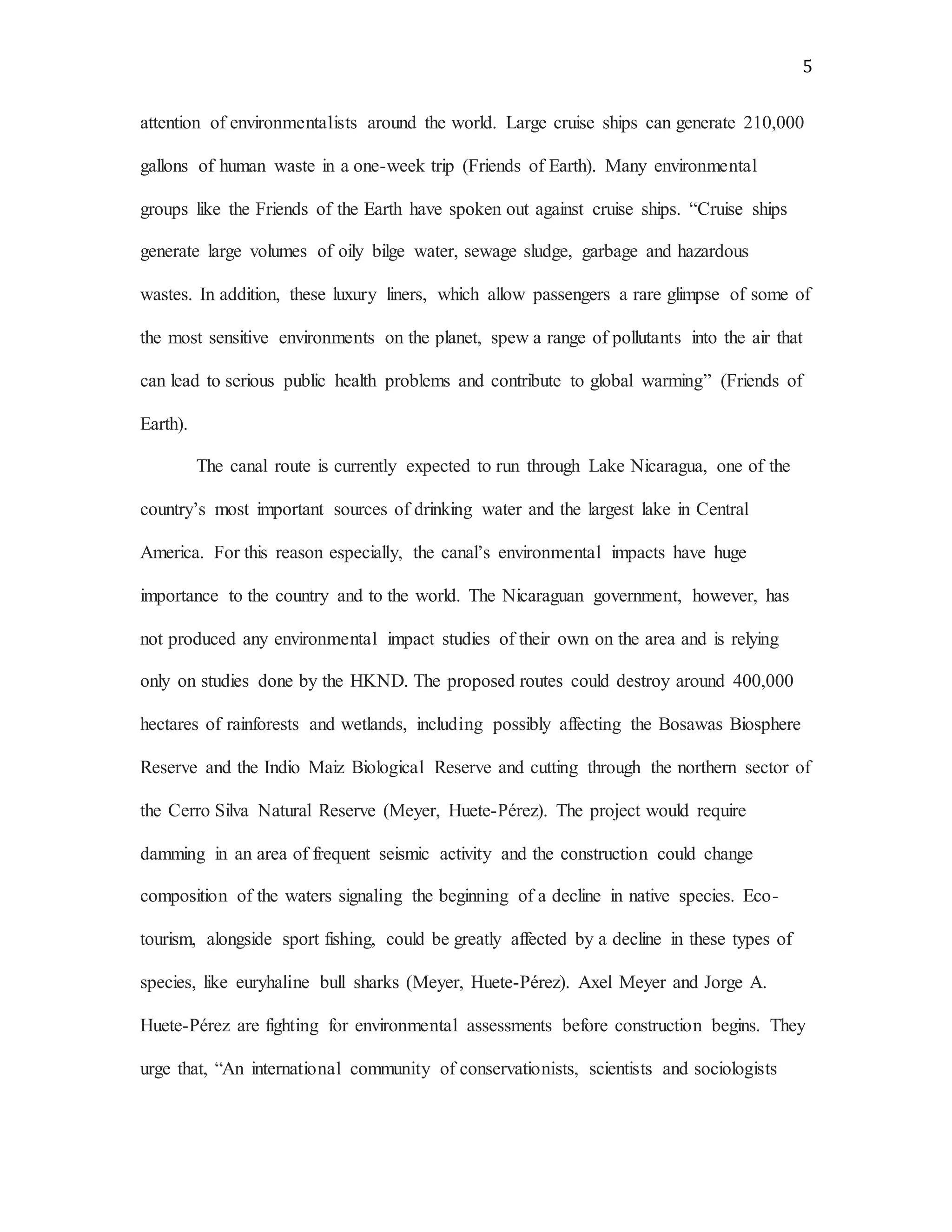 5
attention of environmentalists around the world. Large cruise ships can generate 210,000
gallons of human waste in a one-week trip (Friends of Earth). Many environmental
groups like the Friends of the Earth have spoken out against cruise ships. “Cruise ships
generate large volumes of oily bilge water, sewage sludge, garbage and hazardous
wastes. In addition, these luxury liners, which allow passengers a rare glimpse of some of
the most sensitive environments on the planet, spew a range of pollutants into the air that
can lead to serious public health problems and contribute to global warming” (Friends of
Earth).
The canal route is currently expected to run through Lake Nicaragua, one of the
country’s most important sources of drinking water and the largest lake in Central
America. For this reason especially, the canal’s environmental impacts have huge
importance to the country and to the world. The Nicaraguan government, however, has
not produced any environmental impact studies of their own on the area and is relying
only on studies done by the HKND. The proposed routes could destroy around 400,000
hectares of rainforests and wetlands, including possibly affecting the Bosawas Biosphere
Reserve and the Indio Maiz Biological Reserve and cutting through the northern sector of
the Cerro Silva Natural Reserve (Meyer, Huete-Pérez). The project would require
damming in an area of frequent seismic activity and the construction could change
composition of the waters signaling the beginning of a decline in native species. Eco-
tourism, alongside sport fishing, could be greatly affected by a decline in these types of
species, like euryhaline bull sharks (Meyer, Huete-Pérez). Axel Meyer and Jorge A.
Huete-Pérez are fighting for environmental assessments before construction begins. They
urge that, “An international community of conservationists, scientists and sociologists
 