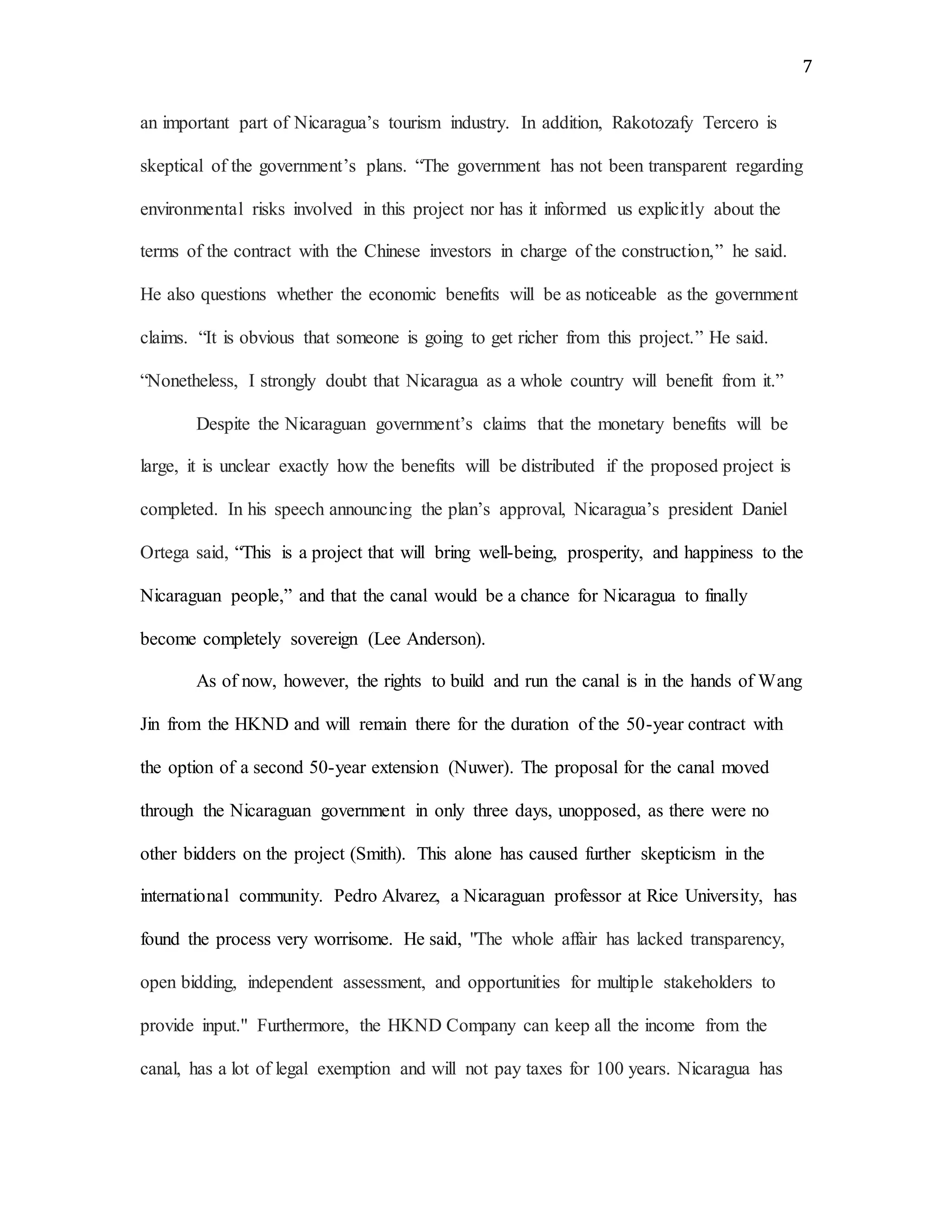 7
an important part of Nicaragua’s tourism industry. In addition, Rakotozafy Tercero is
skeptical of the government’s plans. “The government has not been transparent regarding
environmental risks involved in this project nor has it informed us explicitly about the
terms of the contract with the Chinese investors in charge of the construction,” he said.
He also questions whether the economic benefits will be as noticeable as the government
claims. “It is obvious that someone is going to get richer from this project.” He said.
“Nonetheless, I strongly doubt that Nicaragua as a whole country will benefit from it.”
Despite the Nicaraguan government’s claims that the monetary benefits will be
large, it is unclear exactly how the benefits will be distributed if the proposed project is
completed. In his speech announcing the plan’s approval, Nicaragua’s president Daniel
Ortega said, “This is a project that will bring well-being, prosperity, and happiness to the
Nicaraguan people,” and that the canal would be a chance for Nicaragua to finally
become completely sovereign (Lee Anderson).
As of now, however, the rights to build and run the canal is in the hands of Wang
Jin from the HKND and will remain there for the duration of the 50-year contract with
the option of a second 50-year extension (Nuwer). The proposal for the canal moved
through the Nicaraguan government in only three days, unopposed, as there were no
other bidders on the project (Smith). This alone has caused further skepticism in the
international community. Pedro Alvarez, a Nicaraguan professor at Rice University, has
found the process very worrisome. He said, "The whole affair has lacked transparency,
open bidding, independent assessment, and opportunities for multiple stakeholders to
provide input." Furthermore, the HKND Company can keep all the income from the
canal, has a lot of legal exemption and will not pay taxes for 100 years. Nicaragua has
 