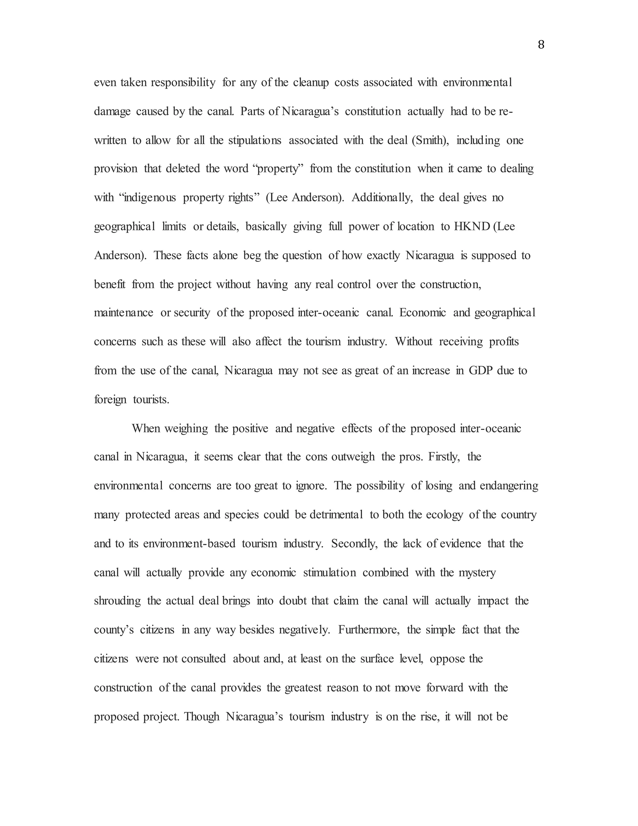 8
even taken responsibility for any of the cleanup costs associated with environmental
damage caused by the canal. Parts of Nicaragua’s constitution actually had to be re-
written to allow for all the stipulations associated with the deal (Smith), including one
provision that deleted the word “property” from the constitution when it came to dealing
with “indigenous property rights” (Lee Anderson). Additionally, the deal gives no
geographical limits or details, basically giving full power of location to HKND (Lee
Anderson). These facts alone beg the question of how exactly Nicaragua is supposed to
benefit from the project without having any real control over the construction,
maintenance or security of the proposed inter-oceanic canal. Economic and geographical
concerns such as these will also affect the tourism industry. Without receiving profits
from the use of the canal, Nicaragua may not see as great of an increase in GDP due to
foreign tourists.
When weighing the positive and negative effects of the proposed inter-oceanic
canal in Nicaragua, it seems clear that the cons outweigh the pros. Firstly, the
environmental concerns are too great to ignore. The possibility of losing and endangering
many protected areas and species could be detrimental to both the ecology of the country
and to its environment-based tourism industry. Secondly, the lack of evidence that the
canal will actually provide any economic stimulation combined with the mystery
shrouding the actual deal brings into doubt that claim the canal will actually impact the
county’s citizens in any way besides negatively. Furthermore, the simple fact that the
citizens were not consulted about and, at least on the surface level, oppose the
construction of the canal provides the greatest reason to not move forward with the
proposed project. Though Nicaragua’s tourism industry is on the rise, it will not be
 