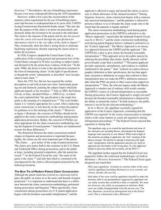 discovery.”16
Nevertheless, the use of backfiring expressions
became even more widespread following the 1870 amendment.
However, within a few years the circumvention of the
statutory claim requirement by the use of backfiring expres-
sions had become so widespread that in Ex parte Holt, USPTO
Acting Commissioner Dyrenforth finally stated, “The aim, the
end, the purpose of the claim is to point out particularly and
distinctly define the invention to be secured to the individual.
The claim is the measure of the patent and the day has passed
when the courts will search through the specification for
information which it is the very office of the claim to impart.”17
Thus, historically, there has been a strong desire to eliminate
backfiring expressions, thereby requiring the claims alone to
define the invention.
In 1926, Congress adopted the United States Code, a
codification of the existing general and permanent laws of the
United States arranged in 50 titles according to subject matter
and declared to be the prima facie evidence of the law.18
In the
early 1900s, the desire to look to the specification remained in
the form of interpreting claims “in the light of specifications
as though the words ‘substantially as described’ were incorpo-
rated in each claim.”19
Since the 1952 Act, the law has required the written
description to end with at least one claim “particularly point-
ing out and distinctly claiming the subject matter which the
applicant regards as his invention.”20
And, in 2005, the Federal
Circuit, en banc, decided Phillips v. AWH Corp., in which
the court explained that “the specification is the single best
guide to the meaning of a disputed term.”21
The court further
stated, it is “entirely appropriate for a court, when conducting
claim construction, to rely heavily on the written description
for guidance as to the meaning of the claims.”22
However,
as figure 1 illustrates, the concerns of Phillips should not be
applied to the claim construction methodology during patent
application prosecution. Rather, the concerns of Phillips are
more appropriate for the claim construction methodology dur-
ing the litigation of issued patents.23
And there are fundamental
reasons for these differences.24
The distinction between the claim construction method-
ologies in litigation and prosecution is important because,
legally, the claims are the most important part of the patent.
“The claims . . . give notice of the scope of patent protection.
The claims give notice both to the examiner at the U.S. Patent
and Trademark Office during prosecution, and to the public
at large, including potential competitors, after the patent has
issued.”25
As the Federal Circuit has said, “the name of the
game is the claim,”26
and only that which is construed to be
encompassed by the claim is allowed patent protection by the
federal government.
The Bow Tie of Modern Patent Claim Construction
Although the patent claim has evolved as a necessary tool to
place the public on notice as to the metes and bounds of patent
protection,27
it is important to understand that there is a differ-
ence between the claim construction methodology performed
during prosecution and litigation.28
More specifically, claim
construction during prosecution of a U.S. patent application
begins with the broadest reasonable interpretation,29
and the
applicant is allowed to argue and amend the claims as neces-
sary to obtain allowance of the claimed invention.30
During
litigation, however, claim construction begins with a contextu-
ally narrowed interpretation,31
and the patentee is allowed to
present evidence so as to broaden the claim scope only to the
extent that the patentee is legally entitled.32
The claim construction methodology used during patent
application prosecution at the USPTO is referred to as the
“Morris Approach,” named after the landmark Federal Circuit
case In re Morris,33
and the claim construction methodology
used during patent litigation before a tribunal is referred to as
the “Context Approach.” The Morris Approach is an interac-
tive approach between the USPTO and the applicant.34
The
USPTO has a duty to give claims the broadest reasonable
interpretation.35
“This approach serves the public interest by
reducing the possibility that claims, finally allowed, will be
given broader scope than is justified.”36
The patent applicant
provides arguments, amendments, and evidence to establish
entitlement to the patent.37
And, “[a]bsent an express [lexico-
graphic] definition in their specification, the fact that appel-
lants can point to definitions or usages that conform to their
interpretation does not make the PTO’s definition unreason-
able when the PTO can point to other sources that support its
interpretation.”38
Thus, the relevant inquiry under the Morris
Approach is whether one of ordinary skill would consider
the USPTO’s source of a broad interpretation as reasonable.
During prosecution, the Context Approach is simply not used39
because the broadest reasonable interpretation is balanced by
the ability to amend the claims.40
In both instances, the public
interest is served by the relevant methodology.41
In In re Morris, the appellant essentially argued for
application of the Context Approach, contending that the
USPTO was required “in the course of prosecution to interpret
claims in the same manner as courts are required to during
infringement proceedings.”42
The Federal Circuit rejected that
argument in stating that:
The appellants urge us to consult the specification and some of
the cited prior art, including Brown, and interpret the disputed
language more narrowly in view thereof. When read in light of
this material, according to applicants, the “true” meaning of the
phrase emerges. We decline to attempt to harmonize the appli-
cants’ interpretation with the application and prior art. Such an
approach puts the burden in the wrong place. It is the applicants’
burden to precisely define the invention, not the PTO’s.43
The appellant further argued that the Federal Circuit was
required to follow the contextual methodologies set forth in
Markman v. Westview Instruments.44
The Federal Circuit again
disagreed and stated that:
[W]e reject appellants’ invitation to construe either of the cases
cited by appellants [including Markman] so as to overrule, sub
silentio, decades old case law. . . .
Had either of the cases cited by appellants intended to make the
dramatic shift in our jurisprudence suggested by appellants one
can safely assume they would have done so explicitly. We need
not, however, rely solely on assumption or inference. Both
cases are readily distinguishable from the present case. The
first, Markman, involved an infringement suit in the district
court. This is a distinction with a difference.45
Published in Landslide Volume 4, Number 3, January/February 2012. © 2012 by the American Bar Association. Reproduced with permission. All rights reserved. This information or any portion
thereof may not be copied or disseminated in any form or by any means or stored in an electronic database or retrieval system without the express written consent of the American Bar Association.
 