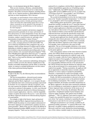 history, is in development during the Morris Approach.
There are also monetary, efficiency, and predictability
constraints during prosecution that are less evident during
litigation. The parties involved in litigation, including district
courts, are in a superior position to spend additional resources
and time on claim interpretation. This is because:
[t]rial judges can spend hundreds of hours reading and reread-
ing all kinds of source material, receiving tutorials on technol-
ogy from leading scientists, formally questioning technical
experts and testing their understanding against that of various
experts, examining on site the operation of the principles of
the claimed invention, and deliberating over the meaning of
the claim language.64
Conversely, patent examiners and attorneys engaged in
patent prosecution generally do not enjoy such luxuries of
time and resources on claim interpretation. In fact, the average
number of hours for an examiner to understand the claimed
invention, conduct a search for prior art, and make a first
determination of patentability is about 10 hours.65
Although it has been said that amendment during prosecu-
tion is costly, averaging between $1,920 and $3,680,66
the
cost is relatively insignificant when compared to the cost of
litigation, which averages between $3 million and $5 million,
depending on whether an appeal occurs.67
Even the invalida-
tion of patents using reexamination proceedings pales in com-
parison with the costs associated with patent litigation.68
With
about 480,000 patent applications filed each year,69
as opposed
to around 2,700 patent litigations filed and 100 cases going to
trial,70
there is a clear need for efficiency and simplification
during prosecution.71
Therefore, the claim construction methodology during pros-
ecution is further served by the inherent simplification of the
broadest reasonable interpretation and the ability to amend the
claims, in contrast to extended deliberations over the context
of the claims performed during litigation.
Recommendations
In light of the Bow Tie, the following three recommendations
are suggested:
The first recommendation—directed toward creating
a clear delineation between application of the Context
Approach and the Morris Approach—is to recognize the pur-
pose behind the dual claim construction paradigm represented
by the Bow Tie. In conjunction with this recognition, statu-
tory and common law guidance should be applied only to the
extent that it conforms to this purpose. As such, cases directed
to the Context Approach should not be followed during pros-
ecution of patent applications. Likewise, with the inequitable
conduct exception discussed in Therasense,72
cases directed to
the Morris Approach should not be followed during litigation
of issued patents.
For example, in light of the historic, legal, and practical
reasons to apply the Morris Approach discussed herein, the
USPTO should discontinue its at least implicit endorsement of
the Context Approach in its administrative guidance for prose-
cution procedure.73
Much of the case law cited in the Manual of
Patent Examining Procedure (MPEP) section 2111.01 involves
interparty litigation.74
Such case law should be reviewed and
analyzed for its compliance with the Morris Approach and the
century old prohibition against the use of backfiring expres-
sions.75
Additionally, the USPTO should revert back to the
August 2005 version of MPEP section 2111.01, in which only
“CCS Fitness Factor #1” (lexicography)76
and “CCS Fitness
Factor #4” (§ 112, paragraph 6)77
were allowed.
The second recommendation involves the two major excep-
tions to the “broadest reasonable interpretation:” (1) 35 U.S.C.
§ 112, paragraph 6, and (2) lexicographic definitions.
When drafting patent specifications, patent applicants
should first carefully consider the use of “mean plus function”
language, especially for computer implemented inventions.
Even if a patent application as filed does not initially include
any claim phrases that invoke § 112, paragraph 6, patent appli-
cants should nevertheless ensure that their specification has
sufficient disclosure such that the specification clearly links
and associates corresponding structure to a desired function.
Second, patent applicants also should carefully consider and
strategically select chosen glossaries or other explicit lexico-
graphic definitions. Regardless of whether courts eventually
adopt either the Morris Approach or the Context Approach,
lexicographic claim construction is the same for both
approaches. The use of lexicographic definitions is the easiest
and most consistent way to get the claim interpretation desired
by the patent applicant.
And, as the primary enforcer of the notice function of patent
claims, the USPTO should insist that any exception to the
broadest reasonable interpretation be explicitly made on the
record. For example, while the Context Approach allows for
implicit invocation of lexicography, it should not be allowed
under the Morris Approach. If the patent applicant desires to
use a lexicographic definition from his or her specification,
the USPTO should insist that the definition be explicitly made
clear on the record instead of its current practice of allowing
implicit lexicography.78
During examination, the applicant still
has an opportunity to amend the claims to include a desired
definition of a term or phrase if needed for patentability.
Therefore, a requirement for explicit lexicography would
provide strong support for the notice function of the claims.
Finally, the third recommendation is directed to the use of
reexamination or post grant review as the preferred methods
for invalidating issued patents. This is because, as a patent
litigation defendant, the broadest reasonable interpretation of
the Morris Approach is the ideal claim construction methodol-
ogy for invalidating an issued patent as opposed to the narrow
Context Approach claim construction. In the recent case of
Microsoft v. i4i Ltd. Partnership, the defendant, Microsoft,
argued that a “heightened standard of proof dampens inno-
vation by unduly insulating ‘bad’ patents from invalidity
challenges.”79
The U.S. Supreme Court noted in response that
“Congress has amended the patent laws to account for con-
cerns about ‘bad’ patents, including by expanding the reexami-
nation process to provide for inter partes proceedings.”80
Although reexamination is not currently available for all
potential invalidity arguments,81
as noted by Microsoft,82
had
Microsoft’s invalidity evidence qualified for reexamination,
Microsoft could have easily obtained the desired preponder-
ance of the evidence standard simply by choosing the USPTO
Published in Landslide Volume 4, Number 3, January/February 2012. © 2012 by the American Bar Association. Reproduced with permission. All rights reserved. This information or any portion
thereof may not be copied or disseminated in any form or by any means or stored in an electronic database or retrieval system without the express written consent of the American Bar Association.
 