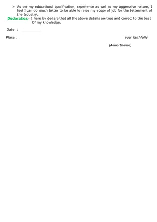  As per my educational qualification, experience as well as my aggressive nature, I
feel I can do much better to be able to raise my scope of job for the betterment of
the Industry.
Declaration:- I here by declare that all the above details are true and correct to the best
Of my knowledge.
Date : __________
Place : your faithfully
(AnmolSharma)
 