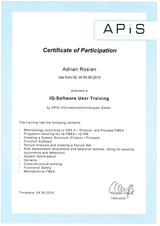 APrS
Adrian Rosian
has from 02. till 04.06.2015
attended a
lQ-Software User Training
by APIS lnformationstechnologien GmbH.
The training had the following contents:
Methodology according to VDA 4 - Product- and Process-FMEA
Programm handling for lQ-FMEA / lQ-RM
Creating a System Structure (Product / Process)
Function Analysis
Failure Analysis and creating a Failure Net
Risk Assessment (preventive and detection actions; rating for severity,
occurrence and detection)
System Optimisation
Variants
Cross-structural working
Functional Safety
Mechatronics FMEA
orsten Cl
Certifi cate of Partici pation
Timisoara, 04.06.2015
Instructor
 