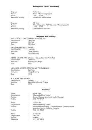 Employment Details (continued)
	Employer		:	Color Press
	 Position			 :	 Repro / Pre-Press Specialist
	Period			:	2003 – 2004
	 Reason for Leaving	 :	 Professional advancement
	Employer		:	SE Color
	 Position			 :	 Photolithographer / DTP Operator / Repro Specialist
	Period			:	1986 – 2003
	 Reason for Leaving	 :	 To broaden my horizons
Education and Training:
	 WEB DESIGN COURSE USING WORDPRESS (CMS)
	Qualification:		Certificate
	Institution:		FLOSSnet
	Date:			2015 (July)
	 CHASE PRODUCTION & FINANCE
	Qualification:		Certificate
	Institution:		Chase Software
	Date:			2015 (February)
	 ADOBE CREATIVE SUITE (Acrobat, InDesign, Illustrator, Photoshop)
	Qualification:		Certificate
	 Institution:		 Morning Star Design
	Date:			2006
	 ADVANCED ADOBE PHOTOSHOP FOR PRINT AND WEB
	Qualification:		Certificate
	Institution:		Triforce Training
	Date:			1998
	 ELECTRONIC ORIGINATION
	Qualification:		Diploma
	 Institution:		 South African Printing College
	Date:			1994
References
	Name			:	Karen Henn
	 Organisation		 :	 Ellerines Holdings Limited
	 Position			 :	 Project Manager (previously Studio Manager)
	Mobile			:	082 777 6797
	Name			:	Andrea Bell
	 Organisation		 :	 Ellerines Holdings Limited
	 Position			 :	 Group Marketing Head : Club and Internal Communications,
					previously Beares Marketing Executive
	Mobile			:	082 341 5442
	Name			:	Sid Sandler
	Organisation		:	SE Color
	Position			:	Owner
	 Telephone		 :	 011 837 8961
 