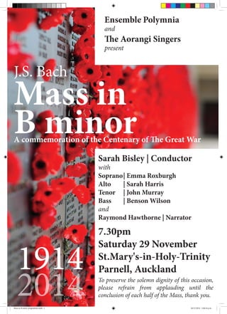 Mass in
B minor
1914
2014
J.S. Bach
A commemoration of the Centenary of The Great War
Ensemble Polymnia
and
The Aorangi Singers
present
7.30pm
Saturday 29 November
St.Mary's-in-Holy-Trinity
Parnell, Auckland
Sarah Bisley | Conductor
with
Soprano	| Emma Roxburgh	
Alto	 | Sarah Harris 		
Tenor 	 | John Murray 		
Bass 	 | Benson Wilson 	
and
Raymond Hawthorne | Narrator
To preserve the solemn dignity of this occasion,
please refrain from applauding until the
conclusion of each half of the Mass, thank you.
Mass in B minor programme.indd 1 26/11/2014 3:46:54 p.m.
 
