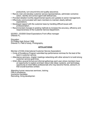 productivity, turn around time and quality assurance.
• Recruit, train and develop customer service representatives, administer corrective
action, identify and correct agent skill deficiencies.
• Provided detailed monthly departmental reports and updates to senior management.
• Effectively communicated with team members to maintain clearly defined
expectations.
• Developed rapport with the customer base by handling difficult issues with
professionalism.
• Recommended changes to existing methods to increase the accuracy, efficiency and
responsiveness of the Customer Service Department.
02/2003 - 03/2005 Great Expectations Front office manager
Orlando FL.
Education
Dr Phillips High School 1998
Orlando FL Field of study, Photography.
AFFILIATIONS
Member of ICSA (International Customer Service Association)
• Circle of Excellence Program submitted top performance nominee for the best of the
best in customer service.
• Attendance seminars, chapter meetings networking with other advisor's to build strong
customer service guild lines.
• ICSA offers several formal and informal gatherings each year where members have
an opportunity to explore and learn about new ideas, systems, and technology,
opportunity to meet fellow professionals who may become friends, advisor's, or
that crucial business contact.
Attending human resources seminars, training
FMLA compliance
Insurance mandates
Recruiting, hiring developmen
 