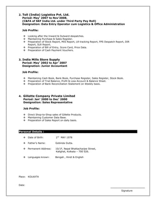 2. Toll (India) Logistics Pvt. Ltd.
Period: May’ 2007 to Nov’2008.
(C&FA of SKF India Ltd. under Third Party Pay Roll)
Designation: Data Entry Operator cum Logistics & Office Administration
Job Profile:
 Looking after the Inward & Outward despatches.
 Maintaining Purchase & Sales Register.
 Preparation of Stock Report, MIS Report, LR tracking Report, FPS Despatch Report, DIR
Report, SLR Report.
 Preparation of Bill of Entry, Score Card, Price Data.
 Preparation of Cash Payment Vouchers.
3. India Mills Store Supply
Period: May’ 2002 to Apr’ 2007
Designation: Junior Accountant
Job Profile:
 Maintaining Cash Book, Bank Book, Purchase Register, Sales Register, Stock Book.
 Preparation of Trial Balance, Profit & Loss Account & Balance Sheet.
 Preparation of Bank Reconciliation Statement on Weekly basis.
4. Gillette Company Private Limited
Period: Jan’ 2000 to Dec’ 2000
Designation: Sales Representative
Job Profile:
 Direct Shop-to-Shop sales of Gillette Products.
 Maintaining Customer Data Base.
 Preparation of Sales Report on daily basis.
Personal Details :
 Date of Birth: 2nd
MAY 1978
 Father’s Name: Gobinda Dutta.
 Permanent Address: 10/1F, Nepal Bhattacharjee Street,
Kalighat, Kolkata – 700 026.
 Languages known: Bengali , Hindi & English
Place: KOLKATA
Date:
Signature
 