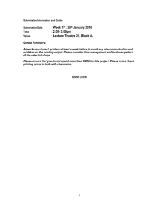 3
Submission Information and Guide
Submission Date : Week 17 : 28th January 2016
Time : 2:00- 3:00pm
Venue : Lecture Theatre 21, Block A.
General Reminders:
Artworks must reach printers at least a week before to avoid any miscommunication and
mistakes on the printing output. Please consider time management and business pattern
of the selected shops.
Please ensure that you do not spend more than RM50 for this project. Please cross check
printing prices in bulk with classmates.
GOOD LUCK!
 