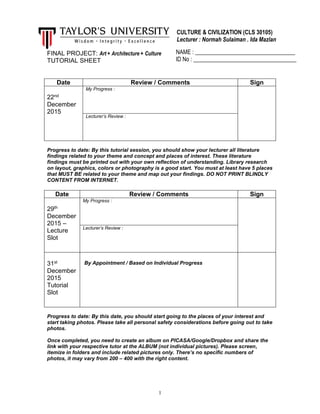 1
FINAL PROJECT: Art + Architecture + Culture
TUTORIAL SHEET
Date Review / Comments Sign
22nd
December
2015
My Progress :
Lecturer’s Review :
Progress to date: By this tutorial session, you should show your lecturer all literature
findings related to your theme and concept and places of interest. These literature
findings must be printed out with your own reflection of understanding. Library research
on layout, graphics, colors or photography is a good start. You must at least have 5 places
that MUST BE related to your theme and map out your findings. DO NOT PRINT BLINDLY
CONTENT FROM INTERNET.
Date Review / Comments Sign
29th
December
2015 –
Lecture
Slot
My Progress :
Lecturer’s Review :
31st
December
2015
Tutorial
Slot
By Appointment / Based on Individual Progress
Progress to date: By this date, you should start going to the places of your interest and
start taking photos. Please take all personal safety considerations before going out to take
photos.
Once completed, you need to create an album on PICASA/Google/Dropbox and share the
link with your respective tutor at the ALBUM (not individual pictures). Please screen,
itemize in folders and include related pictures only. There’s no specific numbers of
photos, it may vary from 200 – 400 with the right content.
CULTURE & CIVILIZATION (CLS 30105)
Lecturer : Normah Sulaiman . Ida Mazlan
NAME : ___________________________________
ID No : ____________________________________
 