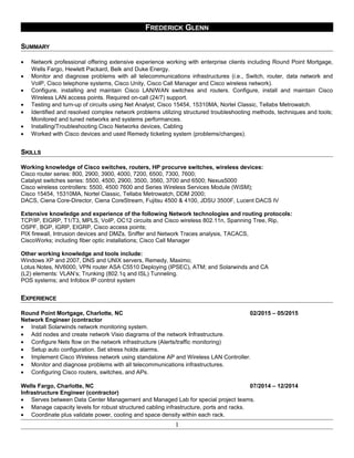 FREDERICK GLENN
SUMMARY
• Network professional offering extensive experience working with enterprise clients including Round Point Mortgage,
Wells Fargo, Hewlett Packard, Belk and Duke Energy.
• Monitor and diagnose problems with all telecommunications infrastructures (i.e., Switch, router, data network and
VoIP, Cisco telephone systems, Cisco Unity, Cisco Call Manager and Cisco wireless network).
• Configure, installing and maintain Cisco LAN/WAN switches and routers. Configure, install and maintain Cisco
Wireless LAN access points. Required on-call (24/7) support.
• Testing and turn-up of circuits using Net Analyst; Cisco 15454, 15310MA, Nortel Classic, Tellabs Metrowatch.
• Identified and resolved complex network problems utilizing structured troubleshooting methods, techniques and tools;
Monitored and tuned networks and systems performances.
• Installing/Troubleshooting Cisco Networks devices, Cabling
• Worked with Cisco devices and used Remedy ticketing system (problems/changes).
SKILLS
Working knowledge of Cisco switches, routers, HP procurve switches, wireless devices:
Cisco router series: 800, 2900, 3900, 4000, 7200, 6500, 7300, 7600;
Catalyst switches series: 5500, 4500, 2900, 3500, 3560, 3700 and 6500; Nexus5000
Cisco wireless controllers: 5500, 4500 7600 and Series Wireless Services Module (WiSM);
Cisco 15454, 15310MA, Nortel Classic, Tellabs Metrowatch, DDM 2000;
DACS, Ciena Core-Director, Ciena CoreStream, Fujitsu 4500 & 4100, JDSU 3500F, Lucent DACS IV
Extensive knowledge and experience of the following Network technologies and routing protocols:
TCP/IP, EIGRP, T1/T3, MPLS, VoIP, OC12 circuits and Cisco wireless 802.11n, Spanning Tree, Rip,
OSPF, BGP, IGRP, EIGRP, Cisco access points;
PIX firewall, Intrusion devices and DMZs, Sniffer and Network Traces analysis, TACACS,
CiscoWorks; including fiber optic installations; Cisco Call Manager
Other working knowledge and tools include:
Windows XP and 2007, DNS and UNIX servers, Remedy, Maximo;
Lotus Notes, NV6000, VPN router ASA C5510 Deploying (IPSEC), ATM; and Solarwinds and CA
(L2) elements: VLAN’s; Trunking (802.1q and ISL) Tunneling.
POS systems; and Infobox IP control system
EXPERIENCE
Round Point Mortgage, Charlotte, NC 02/2015 – 05/2015
Network Engineer (contractor
• Install Solarwinds network monitoring system.
• Add nodes and create network Visio diagrams of the network Infrastructure.
• Configure Nets flow on the network infrastructure (Alerts/traffic monitoring)
• Setup auto configuration. Set stress holds alarms.
• Implement Cisco Wireless network using standalone AP and Wireless LAN Controller.
• Monitor and diagnose problems with all telecommunications infrastructures.
• Configuring Cisco routers, switches, and APs.
Wells Fargo, Charlotte, NC 07/2014 – 12/2014
Infrastructure Engineer (contractor)
• Serves between Data Center Management and Managed Lab for special project teams.
• Manage capacity levels for robust structured cabling infrastructure, ports and racks.
• Coordinate plus validate power, cooling and space density within each rack.
1
 