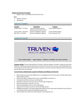 Desktop and End User Computing
 VMware View 5 and VMware Horizon View Client
-Tools
 vCenter Converter
 TSM Backup
Experience Snapshot
Duration Designation Company
October 2014 – Till Date Associate System Engineer Truven Health Analytics
(Windows and Virtualization)
January 2013 – Sep 2014 System and Network Engineer Truven Health Analytics
Mar 2011 – Dec 2012 System and Network Engineer HCL Info Systems LTD.
Employment Details
Truven Health Analytics System Engineer – Windows and VMware (Jan 2013 to till date)
Company Profile: Truven Health Analytics (Formerly a Thomson Reuters) has been a leader for more than
40 years in deliveringunbiased information,analytic tools,benchmarks,services,and related expertise to
the healthcareindustry.Wecollaboratewith customers to uncover and realizeopportunities for improving
quality, efficiency, and outcome.
Current Project: Administration support for Windows and VMware Environment
 Maintained around morethan 6000 servers includingphysical and virtual servers with Windows Server
2003 / 2008 and 2012
 Working on Hyper-V, VMware ESXi servers with SCVMM and vCenter 5.5
 Creating Virtual Machine Clones and Templates.
 Working on physical builds from starch and storage configuration.
 Maintaining the SLA as per RFC’s priority.
 Working knowledge on Service-now ticketing tool.
 Support and to handle escalations on the Windows Servers
 Analyzing dump file for root cause ofthe server reboot (Involves loganalysisto identify causeof failure,
co-ordinate with HP support to get PSOD analyzed, etc.)
 Performing Virtualization tasks, NFS migration, disk alignment, etc.
 