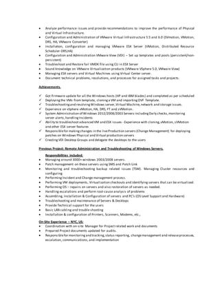  Analyze performance issues and provide recommendations to improve the performance of Physical
and Virtual Infrastructure.
 Configuration and Administration of VMware Virtual Infrastructure 5.5 and 6.0 (SVmotion, VMotion,
DRS, HA, VMware Converter)
 Installation, configuration and managing VMware ESX Server (VMotion, Distributed Resource
Scheduler-DRS,HA)
 Configuration and Administration VMware View (VDI) – Set up templates and pools (persistent/non-
persistent)
 Troubleshoot and Restore fail VMDK file using CLI in ESX Server
 Sound knowledge on VMware Virtualization products (VMware VSphere 5.0, VMware View)
 Managing ESX servers and Virtual Machines using Virtual Center server.
 Document technical problems, resolutions, and processes for assigned tasks and projects.
Achievements.
 Got firmware update for all the Windows hosts (HP and IBM blades) and completed as per scheduled
 Deployingthe VMs from template, cloninga VM and importingOVF Template.
 Troubleshootingand resolvingWindows server,Virtual Machine,network and storage issues.
 Experience on vSphere vMotion, HA, DRS, FT and sVMotion.
 System Administration of Windows 2012/2008/2003 Servers includingDaily checks,monitoring
server alerts,handlingIncidents
 Ability to troubleshoot advanced VM and ESX issues - Experience with cloning,vMotion, sVMotion
and other ESX server features
 Responsiblefor makingchanges in the liveProduction servers (Change Management) for deploying
patches on Windows Physical and Virtual production servers
 Creating VDI Desktop Groups and delegate the desktops to the users
Previous Project: Remote Administration and Troubleshooting of Windows Servers.
Responsibilities included:
 Managing around 3000+ windows 2003/2008 servers.
 Patch management on these servers using SMS and Patch Link
 Monitoring and troubleshooting backup related issues (TSM). Managing Cluster resources and
configuring
 Performing Incident and Change management process.
 Performing VM deployments, Virtualization checkouts and identifying servers that can be virtualized.
 Performing OS – repairs on servers and also restoration of servers as needed.
 Handling escalations and perform root-cause analysis of problems
 Assembling, Installation & Configuration of servers and PC's (OS Level Support and Hardware)
 Troubleshooting and maintenance of Servers & Desktops
 Provide Technical support for the users
 Basic LAN cabling and trouble shooting
 Installation & configuration of Printers, Scanners, Modems, etc.,
On-Site Experience – NYC, US:
 Coordination with on-site Manager for Project related work and documents
 Prepared Project documents updated for audits.
 Responsiblefor monitoringand tracking,status reporting, changemanagement and releaseprocesses,
escalation, communications, and implementation
 