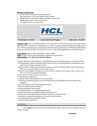 Significant Achievements:
 Backup failures have significantly got reduced.
 Was Awarded for 5 times Best Support Team member
 Recognized as the best team member with good quality work
 Highest closure rate in team on IM ticket
 2nd Highest CR Closure rate in Team
HCL Infosystems Limited. System and Network Engineer March 2011 – Dec 2012
Company Profile: HCL is a leadingcompany in India offeringIT InfrastructureServices. HCL proven service
delivery model and mature ITIL- based processes support scalable and flexible solutions that gear you to
excel. With an unwavering focus on business relevant solutions, they help you differentiate and innovate
today for tomorrow. Broadly classified, HCL services include IT Managed Services and Network Services.
Project Name: National Aviation Company of India Limited
Client: Air India, RGI Airport, Shamshabad, Hyderabad (IT Department),
Responsibilities: As a System and Network Engineer
Responsiblefor the implementation, troubleshooting,and maintainingoperations of network systems
Providedesktop supportincludingcreatingimages specific to clientrequirements and deal with issues
pertainingto hardwareand applications
Responsiblefor configuringand maintainingcommunicationsincludingfirewalls,Internetconnections,
VPN, point to pointconnections,and remote access
Perform routinenetwork maintenance checks as well as configureand manage printers,copiers,and
other miscellaneousnetwork equipment
Participatein a rotating24/7 on-call rotation
Creating and managingusers.
Creating Folders and assigningsecurity rightto them.
Installation of operatingsystems such as Windows XP/Vista/2003/2008 and relevantapplication
software’s.
Installation & Sharingof local and network printers.
MaintainingtheLocal Area Network.
MonitoringSystem Performances.
Installation of Antivirus and updatingthe patches.
Executing hardware and software updates when necessary.
Backup and restoringdata of Server & other systems, by usingNT backup
Assistingin troubleshootingNetwork and system related problems.
Formatting and Partitioningof Hard Disks.
Maintaining documentation.
Declaration
I, D. S. Ranjith hereby declarethat all thementioned details arecorrectand complete to the best
of my knowledge.
(D.S.Ranjith)
 