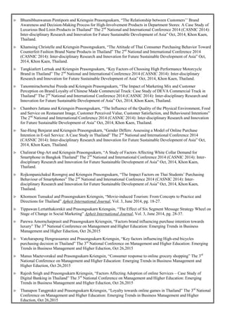  Bhumibhunwanun Pimtiporn and Kriengsin Prasongsukarn, “The Relationship between Customers’’ Brand
Awareness and Decision-Making Process for High-Involvement Products in Department Stores: A Case Study of
Luxurious Bed Linin Products in Thailand” The 2nd
National and International Conference 2014 (CASNIC 2014):
Inter-disciplinary Research and Innovation for Future Sustainable Development of Asia” Oct, 2014, Khon Kaen,
Thailand.
 Khamsing Christelle and Kriengsin Prasongsukarn, “The Attitude of Thai Consumer Purchasing Behavior Toward
Counterfeit Fashion Brand Name Products in Thailand” The 2nd
National and International Conference 2014
(CASNIC 2014): Inter-disciplinary Research and Innovation for Future Sustainable Development of Asia” Oct,
2014, Khon Kaen, Thailand.
 Tangkiatlert Lertsak and Kriengsin Prasongsukarn, “Key Factors of Choosing High Performance Motorcycle
Brand in Thailand” The 2nd
National and International Conference 2014 (CASNIC 2014): Inter-disciplinary
Research and Innovation for Future Sustainable Development of Asia” Oct, 2014, Khon Kaen, Thailand.
 Tanomnirachornchai Preeda and Kriengsin Prasongsukarn, “The Impact of Marketing Mix and Customer
Perception on Brand Loyalty of Chinese Made Commercial Truck: Case Study of DEVA Commercial Truck in
Thailand” The 2nd
National and International Conference 2014 (CASNIC 2014): Inter-disciplinary Research and
Innovation for Future Sustainable Development of Asia” Oct, 2014, Khon Kaen, Thailand.
 Chambers Jattana and Kriengsin Prasongsukarn, “The Influence of the Quality of the Physical Environment, Food
and Service on Restaurant Image, Customer Perceived Value, Customer Satisfaction, and Behavioural Intentions”
The 2nd
National and International Conference 2014 (CASNIC 2014): Inter-disciplinary Research and Innovation
for Future Sustainable Development of Asia” Oct, 2014, Khon Kaen, Thailand.
 Sae-Heng Benjarat and Kriengsin Prasongsukarn, “Gender Differs: Assessing a Model of Online Purchase
Intention in E-tail Service: A Case Study in Thailand” The 2nd
National and International Conference 2014
(CASNIC 2014): Inter-disciplinary Research and Innovation for Future Sustainable Development of Asia” Oct,
2014, Khon Kaen, Thailand.
 Chalinrat Ong-Art and Kriengsin Prasongsukarn, “A Study of Factors Affecting White Collar Demand for
Smartphone in Bangkok Thailand” The 2nd
National and International Conference 2014 (CASNIC 2014): Inter-
disciplinary Research and Innovation for Future Sustainable Development of Asia” Oct, 2014, Khon Kaen,
Thailand.
 Rojkonpanichakul Roongroj and Kriengsin Prasongsukarn, “The Impact Factors on Thai Students’ Purchasing
Behaviour of Smartphones” The 2nd
National and International Conference 2014 (CASNIC 2014): Inter-
disciplinary Research and Innovation for Future Sustainable Development of Asia” Oct, 2014, Khon Kaen,
Thailand.
 Khomson Tunsakul and Prasongsukarn Kriengsin, “Movie-induced Tourism: From Concepts to Practice and
Directions for Thailand” Apheit International Journal, Vol. 3, June 2014, pg. 18-27.
 Tippawan Lertatthakornkit and Prasongsukarn Kriengsin, “The Effect of Six Segment Message Strategy Wheel on
Stage of Change in Social Marketing” Apheit International Journal, Vol. 3, June 2014, pg. 28-37.
 Parewa Amornchaiprasit and Prasongsukarn Kriengsin, “Factors brand influencing purchase intention towards
luxury” The 3rd
National Conference on Management and Higher Education: Emerging Trends in Business
Management and Higher Eduction, Oct 26,2015
 Vatcharapong Hengrassamee and Prasongsukarn Kriengsin, “Key factors influencing High-end bicycles
purchasing decision in Thailand” The 3rd
National Conference on Management and Higher Education: Emerging
Trends in Business Management and Higher Eduction, Oct 26,2015
 Manus Maetevorakul and Prasongsukarn Kriengsin, “Consumer response to online grocery shopping” The 3rd
National Conference on Management and Higher Education: Emerging Trends in Business Management and
Higher Eduction, Oct 26,2015
 Rajesh Snigh and Prasongsukarn Kriengsin, “Factors Affecting Adoption of online Services – Case Study of
Digital Banking in Thailand” The 3rd
National Conference on Management and Higher Education: Emerging
Trends in Business Management and Higher Eduction, Oct 26,2015
 Thanapon Tangprakit and Prasongsukarn Kriengsin, “Loyalty towards online games in Thailand” The 3rd
National
Conference on Management and Higher Education: Emerging Trends in Business Management and Higher
Eduction, Oct 26,2015
 