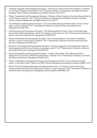  Tanopwan Tangprakit and Prasongsukarn Kriengsin, “The Decision to Buy Premium Price Products in Thailand:
A Case Study of Organic Food Products” The 3rd
National Conference on Management and Higher Education:
Emerging Trends in Business Management and Higher Eduction, Oct 26,2015
 Wikarn Yanaphatsakul and Prasongsukarn Kriengsin, “Influence of Brand Loyalty on Cosmetics Buying Behavior
of Thai Female Consumers” The 3rd
National Conference on Management and Higher Education: Emerging
Trends in Business Management and Higher Eduction, Oct 26,2015
 Gaan Muthukan and Prasongsukarn Kriengsin, “Are social media replacing traditional media in terms of brand
equity creation in Thailand” The 3rd
International Conference on Inclusive Innovation and Innovative
Management (ICIIIM 2015)
 Lalida Kaweshai and Prasongsukarn Kriengsin, “The Moderating Role of Culture Values on the Relationship
between Role Model and Employees’ Band in the Medium Contact Services” The 3rd
International Conference on
Inclusive Innovation and Innovative Management (ICIIIM 2015)
 Apichaya Siripokakul and Prasongsukarn Kriengsin, “Environmental influence on Consumer’s Purchasing
Intention: A study of Online Store in Thailand” The 3rd
International Conference on Inclusive Innovation and
Innovative Management (ICIIIM 2015)
 Donyawan Yotviriyapanit and Prasongsukarn Kriengsin, “Customer engagement as the moderating variable on
brand engagement and firm’s performance in emerging countries” The 3rd
International Conference on Inclusive
Innovation and Innovative Management (ICIIIM 2015)
 Issariya Phongsiriphat and Prasongsukarn Kriengsin, “A Study of Personality Traits affecting Facebook
Engagement: A Case Study of Popular Facebook Page in Thailand” The 3rd
International Conference on Inclusive
Innovation and Innovative Management (ICIIIM 2015)
 Thykeo Lathtanaphone, Prasongsukarn Kriengsin and Chaipoopirutana Sirion, “Factors affecting customer
loyalty: A case study of BCEL Bank in Lao PDR” Business Management International Conference (BMIC), 2015
 Mon Ei Ei Mi, Prasongsukarn Kriengsin and Chaipoopirutana Sirion, “The Study on Factors Influencing
Customer Satisfaction toward XYZ International Airline in Yangon, Myanmar” The 6th
Interational Conference on
Human Resource and Organization Management and Development (HROMD), 2015
 