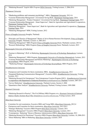  “Marketing Research” English MBA Program NIDA University, Visiting Lecturer, 3, 2006-2016
Thammasat University
 “Marketing problems and consumer psychology”, MBA, Thammasat University, 2013-16
 “Customer Relationship Management”, Government Saving Bank, Thammasat Training Canter, 2016
 “Marketing Management – Product Champion”, Government Saving Bank, Thammasat Training Canter, 2015
 “Customer Relationship Management – Smart Supervisor”, Bank for Agriculture and Agricultural Co-operatives,
Thammasat Training Canter, 2016
 “Marketing Management – Smart Supervisor”, Bank for Agriculture and Agricultural Co-operatives, Thammasat
Training Canter, 2016
 “Marketing Management” MIM, Visiting Lecturer, 2012
Prince of Songkla University (Songkla, Thailand)
 “Principles and Theories of Management” Master of Art in Human Resource Development, Prince of Songkla
University (Songkla, Thailand), Lecturer, 6, 2005-2011
 “Marketing Management” MBA Program Prince of Songkla University (Surat, Thailand), Lecturer, 2013-4
 “Research Methodology” MBA Program Prince of Songkla University(Surat, Thailand), Lecturer, 2015
Rajamangala University of Technology
 “Seminar in Marketing”, Ph.D. in Marketing, Rajamangala University of Technology Rattanakosin, Lecturer,
2014
 “Marketing Management”, MBA Program, Rajamangala University of Technology Rattanakosin, Lecturer, 2015
 “Customer Relationship Management and Holistic Marketing”, Rajamangala University of Technology
Suvarnabhumi, MBA Program, 2010
 “Marketing Strategy”, Rajamangala University of Technology Suvarnabhumi, MBA Program, 2010
Srinakharinwirot University
 Chairperson and Committee for thesis examination, MBA, Srinakharinwirot University, 2012
 “Integrated Marketing Communication Management”, Executive MBA, Srinakharinwirot University, Visiting
Lecturer, 2011
 “Marketing Research for Entrepreneur” New Entrepreneur Creation Program (NEC), Srinakharinwirot University
in corporation with Department of Industrial Promotion (กรมส่งเสริมอุตสาหกรรม) -Thailand, Lecturer, 2007-2011
 “Service Marketing”, Srinakharinwirot University, Thailand, Lecture, Session 2, 2004
 “Quantitative Data Analysis” Srinakharinwirot University Thailand, Visiting Lecturer, 1999-2000
Kasetsart University
 “Marketing Research in Practice”, The Civil Military MBA Program (สปท.), Kasetsart University & National
Defence Studies Institute Royal Thai Armed forces (สถาบันวิชาการป้องกันประเทศ), Visiting Lecturer, 2010
Khon Kaen University
 Committee for oral examination, Executive MBA and Young MBA, Khon Kaen University, 2012-4
 Chairperson and Committee for thesis examination, Khon Kaen University, 2012-2013
 “Strategic Marketing” Executive MBA Program Khon Kaen University, Lecturer, 2011
 “Marketing Management” Executive MBA Program Khon Kaen University, Lecturer, 2011
 “Contemporary Marketing” Doctor of Business Administration (DBA), Khon Kaen University, 2011
 “Marketing Research for Practitioner” Executive MBA Program Khon Kaen University, Lecturer, 10, 2006-2011
 “Direct Marketing” BBA in Marketing, Khon Kaen University, Lecturer, 2010
 