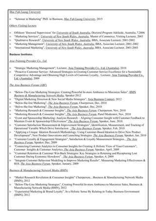 Mae Fah Luang University
 “Seminar in Marketing” PhD. in Business, Mae Fah Luang University, 2015
Others Visiting Lecture
 Offshore ‘Doctoral Supervision’ for University of South Australia, Doctoral Program Adelaide, Australia, 7,2006
 “Marketing Services”, University of New South Wales, Australia, Master of Commerce, Visiting Lecturer, 2003
 “Qualitative Research”, University of New South Wales, Australia, BBA, Associate Lecturer, 2001-2002
 “Marketing Management”, University of New South Wales, Australia, BBA, Associate Lecturer, 2001-2002
 “International Marketing”, University of New South Wales, Australia, BBA, Associate Lecturer, 2001-2003
Business Institutes
Asia Training Provider Co., Ltd.
 “Strategic Marketing Management”, Lecturer, Asia Training Provider Co., Ltd. (Australia), 2010
 “Proactive Customer Service: Advanced Strategies in Creating Customer Service Excellence for a Sustainable
Competitive Advantage and Obtaining High Levels of Customer Loyalty, Lecturer, Asia Training Provider Co.,
Ltd. (Australia), 2009
The Asia Business Forum (ABF)
 “Below-The-Line Marketing Strategies: Creating Powerful In-store Ambience to Maximize Sales”, BMN
Business & Manufacturing Network Media, Speaker 2012
 “Digital Marketing Direction & New Social Media Strategies”, Asia Business Connect, 2012
 “Below-the-line Marketing”, The Asia Business Forum, Chairperson, Dec, 2010
 “Below-the-line Marketing”, The Asia Business Forum, Speaker, Dec, 2010
 “Marketing Research & Consumer Insights”, The Asia Business Forum, Chairperson, Nov, 2010
 “Marketing Research & Consumer Insights”, The Asia Business Forum, Panel Moderator, Nov, 2010
 “Event and Sponsorship Marketing: Analysis Research – Aligning Consumer Insight with Customer Feedback to
Maintain Event & Sponsorship Effectiveness” The Asia Business Forum, Speaker, June, 2010.
 “Customer Satisfaction Measurement & Improvement Strategies”, Identification, Measurement, and Tracking of
Operational Variable Which Drive Satisfaction , The Asia Business Forum, Speaker, Feb, 2010
 “Applying a Unique Ideation Research Methodology: Using Customer-Based Ideation to Drive New Product
Development”, New Product Innovations and Launching Strategies ,The Asia Business Forum, Speaker, Jan, 2010
 “Customer Loyalty & Engagement Strategies”, Satisfaction & Loyalty Measurement Strategies, , The Asia
Business Forum, Speaker, Dec, 2009
 “Connecting Customer Analytics to Consumer Insights for Creating A Holistic View of Your Customers”,
Customer Insights & Customer Analytics, The Asia Business Forum, Speaker, April, 2009
 “Customer Retention & Customer Win-Back Strategies: Key Strategies in Retaining and Recapturing Lost
Customer During Economic Slowdown” , The Asia Business Forum, Speaker, 4, 2009
 “Integrate Customer Behaviour Modelling to Improve Marketing Results”, Measuring Marketing Effectiveness &
ROI, The Asia Business Forum, Speaker, January, 2009
Business & Manufacturing Network Media (BMN)
 “Market Research Revolution & Consumer Insights” Chairperson, , Business & Manufacturing Network Media
(BMN), 2012
 “Below-The-Line Marketing Strategies”, Creating Powerful In-store Ambience to Maximize Sales, Business &
Manufacturing Network Media (BMN), 2012
 “Experiential Marketing & Brand Loyalty”, In a Holistic Sense By Relating in Today Business Environment
(BMN), 2012
 