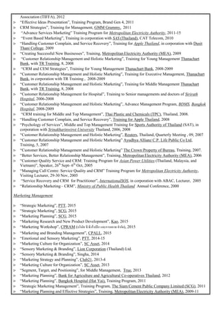 Association (TIFFA), 2012
 “Effective Ideas Presentation”, Training Program, Brand Gen 4, 2011
 CRM Strategies”, Training for Management, GMM Grammy, 2011
 “Advance Services Marketing” Training Program for Metropolitan Electricity Authority, 2011-15
 “Event Based Marketing”, Training in corporation with SAS (Thailand), CAT Telecom, 2010
 “Handling Customer Complain, and Service Recovery”, Training for Apple Thailand, in corporation with Dusit
Thani College, 2009
 “Creating Successful New Businesses”, Training, MetropolitanElectricity Authority (MEA), 2009
 “Customer Relationship Management and Holistic Marketing”, Training for Young Management Thanachart
Bank, with TR Training, 8, 2008
 “CRM and CEM Strategies”, Training for Young Management Thanachart Bank, 2008-2009
 “Customer Relationship Management and Holistic Marketing”, Training for Executive Management, Thanachart
Bank, in corporation with TR Training , 2008-2009
 “Customer Relationship Management and Holistic Marketing”, Training for Middle Management Thanachart
Bank, with TR Training, 8, 2008
 “Customer Relationship Management for Hospital”, Training to Senior managements and doctors of Sirirath
Hospital, 2006-2008
 “Customer Relationship Management and Holistic Marketing”, Advance Management Program, BDMS, Bangkok
Hospital, 2008-2009
 “CRM training for Middle and Top Management”, Thai Plastic and Chemicals (TPC), Thailand, 2008.
 “Handling Customer Complain, and Service Recovery”, Training for Apple Thailand, 2008
 “Psychology of Services”, Middle and Top Management Training for Sports Authority of Thailand (SAT), in
corporation with Srinakharinwirot University Thailand, 2006, 2008
 “Customer Relationship Management and Holistic Marketing”, Reuters, Thailand, Quarterly Meeting , 09, 2007
 “Customer Relationship Management and Holistic Marketing” Ayudhya Allianz C.P. Life Public Co Ltd,
Training, 5, 2007
 “Customer Relationship Management and Holistic Marketing” The Crown Property of Bureau, Training, 2007.
 “Better Services, Better Relationship Management”, Training, MetropolitanElectricity Authority (MEA), 2006
 “Customer Quality Service and CRM: Training Program for Asian Power Utilities (Thailand, Malaysia, and
Vietnam)”, Speaker, 26th
Sept- 6th
Oct, 2005
 “Managing Call Centre: Service Quality and CRM” Training Program for Metropolitan Electricity Authority,
Visiting Lecturer, 29-30 Nov, 2005
 “Service Recovery and CRM for Practitioner”, InternationalSOS, in corporation with ABAC, Lecturer, 2005
 “Relationship Marketing– CRM”, Ministry of Public Health Thailand Annual Conference, 2000
Marketing Management
 “Strategic Marketing”, PTT, 2015
 “Strategic Marketing”, SCG, 2015
 “Marketing Planning”, SCG, 2015
 “Marketing Research and New Product Development”, Kao, 2015
 “Marketing Workshop”, CPRAM (บริษัท ซี.พี.ค้าปลีก และการตลาด จากัด), 2015
 “Marketing and Branding Management”, CPALL, 2015
 “Emotional and Sensory Marketing”, PTT, 2014-15
 “Marketing Culture for Organization”, SC Asset, 2014
 “Sensory Marketing & Branding”, Lion Corporation (Thailand) Ltd.
 “Sensory Marketing & Branding”, Singha, 2014
 “Marketing Strategy and Planning”, Club21, 2013-4
 “Marketing Culture for Organization”, SC Asset, 2013
 “Segment, Target, and Positioning”, for Middle Management, True, 2013
 “Marketing Planning”, Bank for Agriculture and Agricultural Co-operatives Thailand, 2012
 “Marketing Planning”, Bangkok Hospital (Hat Yai), Training Program, 2011
 “Strategic Marketing Management”, Training Program, The Siam Cement Public Company Limited (SCG), 2011
 “Marketing Planning and Effective Strategies”, Training, MetropolitanElectricity Authority (MEA), 2009-11
 