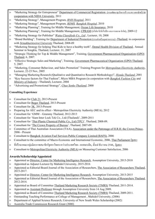 “Marketing Strategy for Entrepreneur” Department of Commercial Registration (กรมพัฒนาธุรกิจการค้า กระทรวงพาณิชย์) in
cooperation with NIDA University, 2011
 “Marketing Strategy”, Management Program, BNH Hospital, 2011
 “Marketing Strategy”, Management Program, BDMS, Bangkok Hospital, 2010
 “Marketing Planning”, Training for Middle Management, Ocean Life Insurance, 2010
 “Marketing Planning”, Training for Middle Management, CPRAM (บริษัท ซี.พี.ค้าปลีก และการตลาด จากัด), 2009-12
 “Marketing Strategy for Publisher” Watta Classifieds Co., Ltd., Lecturer, 10, 2008
 “Brand Building”, Training for Department of Industrial Promotion (กรมส่งเสริมอุตสาหกรรม) -Thailand, in corporation
with Srinakharinwirot University Thailand, 2008-09
 “Marketing Strategy for helping Thai Kids to have a healthy teeth”, Dental Health Division of Thailand, Annual
Seminar in Songkla, Thailand, Lecturer, 11, 2007
 “Strategic Thinking for Top & Middle Management”, Training, Government Pharmaceutical Organisation (GPO)
Thailand, 6, 2007.
 “Effective Strategic Sales and Marketing”, Training, Government Pharmaceutical Organisation (GPO) Thailand,
5, 2007.
 “Marketing, Consumer Behaviour, and Sales Promotion” Training Program for Metropolitan Electricity Authority,
Lecturer, 22-23 Nov, 2005
 “Managing Marketing Research (Qualitative and Quantitative Research Methodology)”, Honda Thailand ,2001
 “Key Success factors for Thai Fashion”, Micro MBA Program (in corporation with Bangkok Fashion City and
Ministry of Industry - Thailand), Lecturer, 2004
 “Advertising and Promotional Strategy”, Chuo Senko Thailand, 2000
Consulting Experience
 Consultant for Club 21, 2013-Present
 Consultant for Beger Thailand, 2013-Present
 Consultant for 3K, 2013-Present
 Preparing for AEC and its effect - Metropolitan Electricity Authority (MEA), 2012
 Consultant for ‘GMM – Grammy Thailand, 2012-2013
 Consultant for ‘Siam Inter Lock Tek Co., Ltd (Thailand)’, 2009-2011
 Consultant for ‘Thai Plastic Chemical Public Co., Ltd (TPC)’, Thailand, 2008-09.
 Consultant for ‘The Crown Property of Bureau’, Thailand, 2007-09.
 Committee of Thai Australian Association (TAA), Association under the Patronage of H.R.H. the Crown Prince,
2006 - Present
 Consultant to Bangkok Aviation Fuel Services Public Company Limited (BAFS), 2006
 Consultant to the committee of Macro-Economic and International Economic, 2006, Thai Parliament รัฐสภา
 ที่ปรึกษาคณะกลุ่มมิตรภาพสมาชิกรัฐสภาไทยระหว่างประเทศไทย- ออสเตรเลีย, ตั้งแต่ ธันวาคม 2548, รัฐสภา
 Consultant to MetropolitanElectricity Authority (MEA) on Measuring Customer Satisfaction, 2006
Awards/Scholarship/Appointed
 Appointed as Director, Center for Marketing Intelligence Research, Assumption University, 2015-2018
 Appointed as Adjunct Lecturer by Mahidol University, 2015-2016
 Appointed as Editorial Board Journal of the Association of Researchers, The Association of Researchers Thailand,
2015-2017.
 Appointed as Director, Center for Marketing Intelligence Research, Assumption University, 2013-2015
 Appointed as Editorial Board Journal of the Association of Researchers, The Association of Researchers Thailand,
2012-2014.
 Appointed as Board of Committee Thailand Marketing Research Society (TMRS) Thailand, 2011-2014.
 Appointed as Assistant Professor through Assumption University from 14 Aug 2009.
 Appointed as Board of Committee Thailand Marketing Research Society (TMRS) Thailand, 2009-2011.
 Outstanding Teaching Performance at College of Management , Mahidol University, (2006)
 Department of Applied Science Research, University of New South Wales Scholarship (2002)
 Australia Trade Commission Research Grant (2000)
 