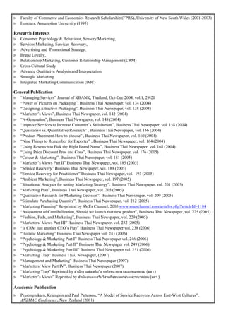  Faculty of Commerce and Economics Research Scholarship (FPRS), University of New South Wales (2001-2003)
 Honours, Assumption University (1995)
Research Interests
 Consumer Psychology & Behaviour, Sensory Marketing,
 Services Marketing, Services Recovery,
 Advertising and Promotional Strategy,
 Brand Loyalty,
 Relationship Marketing, Customer Relationship Management (CRM)
 Cross-Cultural Study
 Advance Qualitative Analysis and Interpretation
 Strategic Marketing
 Integrated Marketing Communication (IMC)
General Publication
 “Managing Services” Journal of KBANK, Thailand, Oct-Dec 2004, vol.1, 29-20
 “Power of Pictures on Packaging”, Business Thai Newspaper, vol. 134 (2004)
 “Designing Attractive Packaging”, Business Thai Newspaper, vol. 138 (2004)
 “Marketer’s Views”, Business Thai Newspaper, vol. 142 (2004)
 “N-Generation”, Business Thai Newspaper, vol. 148 (2004)
 “Improve Services to Increase Customer’s Satisfaction”, Business Thai Newspaper, vol. 158 (2004)
 “Qualitative vs. Quantitative Research” , Business Thai Newspaper, vol. 156 (2004)
 “Product Placement-How to choose” , Business Thai Newspaper, vol. 160 (2004)
 “Nine Things to Remember for Exporter” , Business Thai Newspaper, vol. 164 (2004)
 “Using Research to Pick the Right Brand Name”, Business Thai Newspaper, vol. 168 (2004)
 “Using Price Discount Pros and Cons”, Business Thai Newspaper, vol. 176 (2005)
 “Colour & Marketing”, Business Thai Newspaper, vol. 181 (2005)
 “Marketer’s Views Part II” Business Thai Newspaper, vol. 185 (2005)
 “Service Recovery” Business Thai Newspaper, vol. 189 (2005)
 “Service Recovery for Practitioner” Business Thai Newspaper, vol. 193 (2005)
 “Ambient Marketing”, Business Thai Newspaper, vol. 197 (2005)
 “Situational Analysis for setting Marketing Strategy”, Business Thai Newspaper, vol. 201 (2005)
 “Marketing Plan”, Business Thai Newspaper, vol. 205 (2005)
 “Qualitative Research for Marketing Decision”, Business Thai Newspaper, vol. 209 (2005)
 “Stimulate Purchasing Quantity”, Business Thai Newspaper, vol. 212 (2005)
 “Marketing Planning” Re-printed by SMEs Channel, 2005 www.smeschannel.com/articles.php?articleId=1184
 “Assessment of Cannibalization, Should we launch that new product”, Business Thai Newspaper, vol. 225 (2005)
 “Fashion, Fads, and Marketing”, Business Thai Newspaper, vol. 229 (2005)
 “Marketers’ Views Part III” Business Thai Newspaper, vol. 232 (2005)
 “Is CRM just another CEO’s Play” Business Thai Newspaper vol. 238 (2006)
 “Holistic Marketing” Business Thai Newspaper vol. 243 (2006)
 “Psychology & Marketing Part I” Business Thai Newspaper vol. 246 (2006)
 “Psychology & Marketing Part II” Business Thai Newspaper vol. 249 (2006)
 “Psychology & Marketing Part III” Business Thai Newspaper vol. 251 (2006)
 “Marketing Trap” Business Thai, Newspaper, (2007)
 “Management and Marketing” Business Thai Newspaper (2007)
 “Marketers’ View Part IV”, Business Thai Newspaper (2007)
 “Marketing Trap” Reprinted by สำนักงำนส่งเสริมวิสำหกิจขนำดกลำงและขนำดย่อม (สสว.)
 “Marketer’s Views” Reprinted by สำนักงำนส่งเสริมวิสำหกิจขนำดกลำงและขนำดย่อม (สสว.)
Academic Publication
 Prasongsukarn, Kriengsin and Paul Patterson, “A Model of Service Recovery Across East-West Cultures”,
ANZMAC Conference, New Zealand (2001)
 