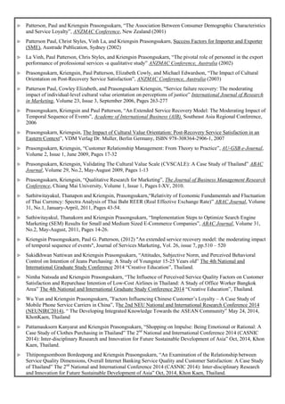  Patterson, Paul and Kriengsin Prasongsukarn, “The Association Between Consumer Demographic Characteristics
and Service Loyalty”, ANZMAC Conference, New Zealand (2001)
 Patterson Paul, Christ Styles, Vinh La, and Kriengsin Prasongsukarn, Success Factors for Importer and Exporter
(SME), Austrade Publication, Sydney (2002)
 La Vinh, Paul Patterson, Chris Styles, and Kriengsin Prasongsukarn, “The pivotal role of personnel in the export
performance of professional services -a qualitative study” ANZMAC Conference, Australia (2002)
 Prasongsukarn, Kriengsin, Paul Patterson, Elizabeth Cowly, and Michael Edwardson, “The Impact of Cultural
Orientation on Post-Recovery Service Satisfaction”, ANZMAC Conference, Australia (2003)
 Patterson Paul, Cowley Elizabeth, and Prasongsukarn Kriengsin, “Service failure recovery: The moderating
impact of individual-level cultural value orientation on perceptions of justice” International Journal of Research
in Marketing, Volume 23, Issue 3, September 2006, Pages 263-277
 Prasongsukarn, Kriengsin and Paul Patterson, “An Extended Service Recovery Model: The Moderating Impact of
Temporal Sequence of Events”, Academy of International Business (AIB), Southeast Asia Regional Conference,
2006
 Prasongsukarn, Kriengsin, The Impact of Cultural Value Orientation: Post-Recovery Service Satisfaction in an
Eastern Context”, VDM Verlag Dr. Muller, Berlin Germany, ISBN 978-308364-2906-1, 2007
 Prasongsukarn, Kriengsin, “Customer Relationship Management: From Theory to Practice”, AU-GSB e-Journal,
Volume 2, Issue 1, June 2009, Pages 17-32
 Prasongsukarn, Kriengsin, Validating The Cultural Value Scale (CVSCALE): A Case Study of Thailand” ABAC
Journal, Volume 29, No.2, May-August 2009, Pages 1-13
 Prasongsukarn, Kriengsin, “Qualitative Research for Marketing”, The Journal of Business Management Research
Conference, Chiang Mai University, Volume 1, Issue 1, Pages I-XV, 2010.
 Sathitwitayakul, Thanapon and Kriengsin, Prasongsukarn,“Relativity of Economic Fundamentals and Fluctuation
of Thai Currency: Spectra Analysis of Thai Baht REER (Real Effective Exchange Rate)” ABAC Journal, Volume
31, No.1, January-Arpril, 2011, Pages 43-54.
 Sathiwitayakul, Thanakorn and Kriengsin Prasongsukarn, “Implementation Steps to Optimize Search Engine
Marketing (SEM) Results for Small and Medium Sized E-Commerce Companies”, ABAC Journal, Volume 31,
No.2, May-August, 2011, Pages 14-26.
 Kriengsin Prasongsukarn, Paul G. Patterson, (2012) "An extended service recovery model: the moderating impact
of temporal sequence of events", Journal of Services Marketing, Vol. 26, issue 7, pp.510 – 520
 Sakidkhwan Nattiwan and Kriengsin Prasongsukarn, “Attitudes, Subjective Norm, and Perceived Behavioral
Control on Intention of Jeans Purchasing: A Study of Youngster 15-25 Years old” The 4th National and
International Graduate Study Conference 2014 “Creative Education”, Thailand.
 Nimha Natsuda and Kriengsin Prasongsukarn, “The Influence of Perceived Service Quality Factors on Customer
Satisfaction and Repurchase Intention of Low-Cost Airlines in Thailand: A Study of Office Worker Bangkok
Area” The 4th National and International Graduate Study Conference 2014 “Creative Education”, Thailand.
 Wu Yun and Kriengsin Prasongsukarn, ”Factors Influencing Chinese Customer’s Loyalty – A Case Study of
Mobile Phone Service Carriers in China”, The 2nd NEU National and International Research Conference 2014
(NEUNIRC2014), “ The Developing Integrated Knowledge Towards the ASEAN Community” May 24, 2014,
KhonKaen, Thailand
 Pattamauksorn Kanyarat and Kriengsin Prasongsukarn, “Shopping on Impulse: Being Emotional or Rational: A
Case Study of Clothes Purchasing in Thailand” The 2nd
National and International Conference 2014 (CASNIC
2014): Inter-disciplinary Research and Innovation for Future Sustainable Development of Asia” Oct, 2014, Khon
Kaen, Thailand.
 Thitipongsomboon Bordeepong and Kriengsin Prasongsukarn, “An Examination of the Relationship between
Service Quality Dimensions, Overall Internet Banking Service Quality and Customer Satisfaction: A Case Study
of Thailand” The 2nd
National and International Conference 2014 (CASNIC 2014): Inter-disciplinary Research
and Innovation for Future Sustainable Development of Asia” Oct, 2014, Khon Kaen, Thailand.
 