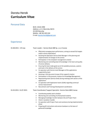 Dorota Herok
Curriculum Vitae
Personal Data
Birth: 20.02.1990
Address: ul. G. Morcinka 30/15
43-430 Skoczów
Mobile: +48 501 835 634
E-mail: dorota.herok@gmail.com
Experience
01.08.2015 – till now Team Leader – Service Desk ABB Sp. z.o.o Cracow
 Effectively managing team performance, aiming to exceed SLA targets
and/or service expectations
 Assisting the Operation Service Desk Manager in the planning and
implementation of changes to the service
 Participation in the Complaint management creation
 Monitoring and controlling level of knowledge in the team and quality
of service delivery
 Ensuring the team make good use of all available processes, systems
and tools in the delivery of the service
 Co-operation with Service Level Managers of the applications
supported by team
 Assisting in SLA document (scope of the support) creation
 Participation in SD processes creation for Knowledge Management
 Representing team (Service Desk) during meetings with owners of the
applications
 Co-operation with Application teams (SLMs) regarding continual
service improvement
 Recruitment and Training/ Development coordination
01.03.2015- 31.07.2015 Team Coordinator/ Support Specialist– Service Desk ABB Cracow
 Coordinating weekly work schedule
 Monitoring and controlling of all breached incidents
 Managing knowledge transfer between SD and Project Team
 Clients’ escalation handler
 Co-operation with Project Team and assistance during implementation
phase
 Preparing SD instructions and service handover on the basis of
gathered knowledge
 