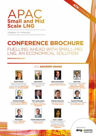 Singapore | 13 - 15 May 2015
CONFERENCE BROCHURE
FUELLING AHEAD WITH SMALL-MID
LNG, AN ECONOMICAL SOLUTION
Organised by:
4TH
ANNUAL
2015 ADVISORY BOARD
www.apaclng.com
Derek Thomas,
Director, Advanced Units -
Modular Energy & Project
Support Systems, Atlantic Gulf
& Pacific Co. of Manila (AG&P)
James Brown,
Regional LNG and Gas
Consulting Manager,
DNV GL
Klaas Kerssemakers,
Commercial Director,
Anthony Veder Group N.V.
Odin Kwon,
Vice President, Head of Basic
Design Team 1, Daewoo
Shipbuilding & Marine
Engineering Co., Ltd Korea
Sandeep Mahawar,
GM Commercial, Singapore
LNG Corporation Pte Ltd
Theo Lekatompessy,
President Director,
PT Humpuss Intermoda
Transportasi
Patumpu Simamora,
Commercial Director,
PT Donggi Senoro
Naoyuki Takezawa,
Project Manager, LNG Projects,
JGC Corporation, Ltd
Neil Semple,
Principal, The Lantau
Group (HK) Ltd
Karthik Sathyamoorthy,
Managing Director,
Galway Group
Laura L. Saguin,
Natural Gas Management
Division, Oil Industry
Management Bureau,
Department of Energy,
Philippines
 
