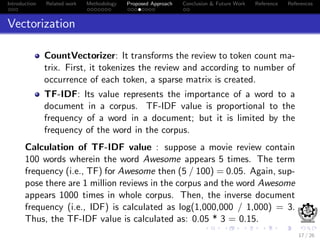 Introduction Related work Methodology Proposed Approach Conclusion & Future Work Reference References
Vectorization
CountVectorizer: It transforms the review to token count ma-
trix. First, it tokenizes the review and according to number of
occurrence of each token, a sparse matrix is created.
TF-IDF: Its value represents the importance of a word to a
document in a corpus. TF-IDF value is proportional to the
frequency of a word in a document; but it is limited by the
frequency of the word in the corpus.
Calculation of TF-IDF value : suppose a movie review contain
100 words wherein the word Awesome appears 5 times. The term
frequency (i.e., TF) for Awesome then (5 / 100) = 0.05. Again, sup-
pose there are 1 million reviews in the corpus and the word Awesome
appears 1000 times in whole corpus. Then, the inverse document
frequency (i.e., IDF) is calculated as log(1,000,000 / 1,000) = 3.
Thus, the TF-IDF value is calculated as: 0.05 * 3 = 0.15.
17 / 26
 