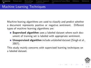 Introduction Related work Methodology Proposed Approach Conclusion & Future Work Reference References
Machine Learning Techniques
Machine leaning algorithms are used to classify and predict whether
a document represents positive or negative sentiment. Diﬀerent
types of machine learning algorithms are:
Supervised algorithm uses a labeled dataset where each doc-
ument of training set is labeled with appropriate sentiment.
Unsupervised algorithm include unlabeled dataset (Singh et al.,
2007).
This study mainly concerns with supervised learning techniques on
a labeled dataset.
3 / 26
 