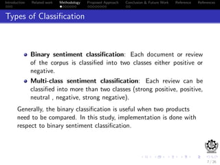 Introduction Related work Methodology Proposed Approach Conclusion & Future Work Reference References
Types of Classiﬁcation
Binary sentiment classiﬁcation: Each document or review
of the corpus is classiﬁed into two classes either positive or
negative.
Multi-class sentiment classiﬁcation: Each review can be
classiﬁed into more than two classes (strong positive, positive,
neutral , negative, strong negative).
Generally, the binary classiﬁcation is useful when two products
need to be compared. In this study, implementation is done with
respect to binary sentiment classiﬁcation.
7 / 26
 