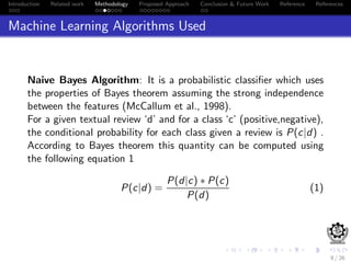 Introduction Related work Methodology Proposed Approach Conclusion & Future Work Reference References
Machine Learning Algorithms Used
Naive Bayes Algorithm: It is a probabilistic classiﬁer which uses
the properties of Bayes theorem assuming the strong independence
between the features (McCallum et al., 1998).
For a given textual review ‘d’ and for a class ‘c’ (positive,negative),
the conditional probability for each class given a review is P(c|d) .
According to Bayes theorem this quantity can be computed using
the following equation 1
P(c|d) =
P(d|c) ∗ P(c)
P(d)
(1)
9 / 26
 