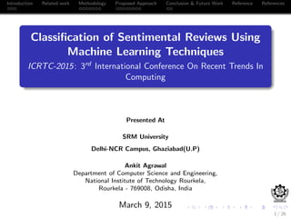 Introduction Related work Methodology Proposed Approach Conclusion & Future Work Reference References
Classiﬁcation of Sentimental Reviews Using
Machine Learning Techniques
ICRTC-2015: 3rd International Conference On Recent Trends In
Computing
Presented At
SRM University
Delhi-NCR Campus, Ghaziabad(U.P)
Ankit Agrawal
Department of Computer Science and Engineering,
National Institute of Technology Rourkela,
Rourkela - 769008, Odisha, India
March 9, 2015
1 / 26
 