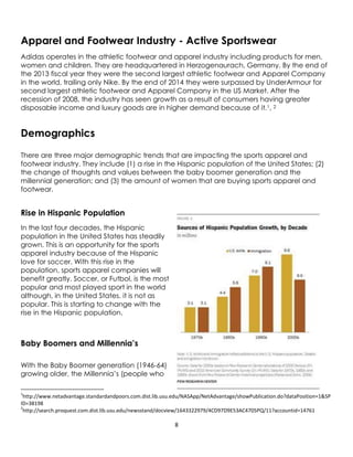 8
Apparel and Footwear Industry - Active Sportswear
Adidas operates in the athletic footwear and apparel industry including products for men,
women and children. They are headquartered in Herzogenaurach, Germany. By the end of
the 2013 fiscal year they were the second largest athletic footwear and Apparel Company
in the world, trailing only Nike. By the end of 2014 they were surpassed by UnderArmour for
second largest athletic footwear and Apparel Company in the US Market. After the
recession of 2008, the industry has seen growth as a result of consumers having greater
disposable income and luxury goods are in higher demand because of it.1, 2
Demographics
There are three major demographic trends that are impacting the sports apparel and
footwear industry. They include (1) a rise in the Hispanic population of the United States; (2)
the change of thoughts and values between the baby boomer generation and the
millennial generation; and (3) the amount of women that are buying sports apparel and
footwear.
Rise in Hispanic Population
In the last four decades, the Hispanic
population in the United States has steadily
grown. This is an opportunity for the sports
apparel industry because of the Hispanic
love for soccer. With this rise in the
population, sports apparel companies will
benefit greatly. Soccer, or Futbol, is the most
popular and most played sport in the world
although, in the United States, it is not as
popular. This is starting to change with the
rise in the Hispanic population.
Baby Boomers and Millennia’s
With the Baby Boomer generation (1946-64)
growing older, the Millennia’s (people who
1
http://www.netadvantage.standardandpoors.com.dist.lib.usu.edu/NASApp/NetAdvantage/showPublication.do?dataPosition=1&SP
ID=38198
2
http://search.proquest.com.dist.lib.usu.edu/newsstand/docview/1643322979/4CD97D9E53AC4705PQ/11?accountid=14761
 