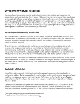 12
Environment/Natural Resources
There are five major environmental and natural resource trends that are impacting the
apparel and footwear industry. They include (1) becoming more environmentally sustainable
by increasing the focus on using less energy and reducing the amount of resources used in
creating products; (2) the availability of necessary materials such as cotton and rubber; (3)
consumers tending to recycle their old clothing to lessen the impact on the environment; (4)
the rising use of recyclable materials in clothing; and (5) creating the technology that allows
clothing to become more environmentally sustainable.
Becoming Environmentally Sustainable
Not only are companies looking to recycle materials and reuse them in their products, but
they are also beginning to pay attention to the quality of the material they are using. Making
sure that a material is good for the environment is becoming an important factor when
creating athletic apparel.
One of the main materials used in clothing manufacturing is cotton. Adidas, along with
several other large companies have committed to the Better Cotton Initiative, which
promotes using cotton that uses less pesticides, crop rotation, fair working conditions, and
using water more efficiently. Adidas used 23% better Cotton in 2013 and has plans to reach
40% by the end of 2015. They have committed to using 100% Better Cotton by 2018.13
Adidas and Nike have also vowed to reduced their carbon footprint and have laid out plans
with Greenpeace to phase out hazardous chemical discharges. Adidas is also shooting for a
30% reduction in carbon emissions by 2015, and has also set targets for energy reduction on
their suppliers.14
Availability of Materials
Two of the main materials that drive the athletic apparel industry are the availability of
cotton and rubber. Cotton production is heavily reliant on the weather, and a season of bad
weather can cause a sudden increase in price that makes cotton harder to get. Rubber
production is reliant mostly on the automotive industry, which in turn means that it relies on
the price of oil.
Cotton prices are recovering from an extreme spike in the price in 2011, when much of the
world’s cotton production was affected by poor weather. Cotton availability was also
affected by bans on exporting cotton out of the country. These countries now have huge
13
http://www.adidas-group.com/en/sustainability/products/materials/#/
14
http://greatist.com/fitness/athletic-wear-companies-social-good
 