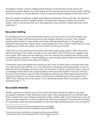 13
stockpiles of cotton, which is helping lower the price over the past 4 years. Prices are
expected to slowly decline, but stay steady for the most part over the next few years. Barring
any bad weather or natural disasters, cotton should be readily available in the near future.15
With the wealth increasing in largely populated countries like China and India, the demand
for automobiles has seen a large increase. This demand increases the price of synthetic
rubber, which is produced from oil. If oil is expensive, then synthetic rubber becomes more
expensive.16
Recycled Clothing
An emerging trend in the environmental industry is for consumers to recycle clothing. Fast-
fashion and cheap clothing has become very popular among consumers. This cheaper
clothing often leads to worse quality and more clothing being thrown in the garbage.
Instead of throwing their clothes away, many people are now turning to thrift shops as a way
of getting rid of their old clothes, and not further hurt the environment.
Thrift stores use the clothing to help others that need help buying clothes. Often times they
sell the clothing to third world countries to be used there. If the clothing is too ragged to be
worn again, thrift stores are also helping to turn the clothing into material that can be used
as cleaning rags, insulation, carpet padding, or even broken down further into material that
can be used to create a new piece of clothing.
Companies around the globe are coming up with ways to inform their consumers how they
can help recycle old clothing. Levi’s has released a campaign informing people on how to
help their jeans last longer, and what they can do when it is time to get rid of them. Gap ran
a campaign where they had customers bring in their old pairs of jeans to recycle and turn
the jeans into insulation. Around 70% of Patagonia clothing has either been produced from
recycled clothing, or can be recycled and turned into something else. Their goal is to be
100%. If the clothing cannot be reworn, it can always be broken down and used to create
something new. 17, 18
Recyclable Materials
Athletic apparel companies around the world have been taking the steps to use more
recyclable materials in their clothing in recent years. Recycled polyester is a synthetic fiber
that is created from old clothing and plastic bottles. Adidas, Nike, and UnderArmour have all
used recycled polyester in various clothing lines they have released. Consumers like the idea
of companies creating more sustainable, environmentally friendly products, and companies
15
http://clients1.ibisworld.com/reports/us/bed/default.aspx?entid=990001
16
http://clients1.ibisworld.com/reports/us/bed/default.aspx?bedid=990038
17
http://articles.latimes.com/2010/mar/21/image/la-ig-clothesrecycling-20100321
18
http://www.earth911.com/recycling-guide/how-to-recycle-clothing-accessories/
 