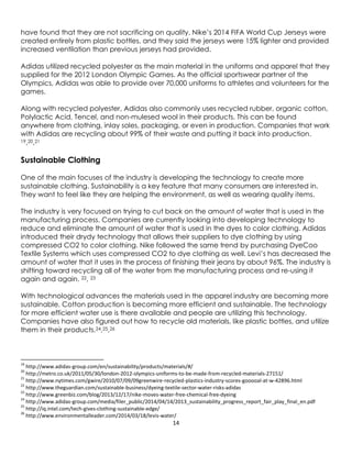 14
have found that they are not sacrificing on quality. Nike’s 2014 FIFA World Cup Jerseys were
created entirely from plastic bottles, and they said the jerseys were 15% lighter and provided
increased ventilation than previous jerseys had provided.
Adidas utilized recycled polyester as the main material in the uniforms and apparel that they
supplied for the 2012 London Olympic Games. As the official sportswear partner of the
Olympics, Adidas was able to provide over 70,000 uniforms to athletes and volunteers for the
games.
Along with recycled polyester, Adidas also commonly uses recycled rubber, organic cotton,
Polylactic Acid, Tencel, and non-mulesed wool in their products. This can be found
anywhere from clothing, inlay soles, packaging, or even in production. Companies that work
with Adidas are recycling about 99% of their waste and putting it back into production.
19,20,21
Sustainable Clothing
One of the main focuses of the industry is developing the technology to create more
sustainable clothing. Sustainability is a key feature that many consumers are interested in.
They want to feel like they are helping the environment, as well as wearing quality items.
The industry is very focused on trying to cut back on the amount of water that is used in the
manufacturing process. Companies are currently looking into developing technology to
reduce and eliminate the amount of water that is used in the dyes to color clothing. Adidas
introduced their drydy technology that allows their suppliers to dye clothing by using
compressed CO2 to color clothing. Nike followed the same trend by purchasing DyeCoo
Textile Systems which uses compressed CO2 to dye clothing as well. Levi’s has decreased the
amount of water that it uses in the process of finishing their jeans by about 96%. The industry is
shifting toward recycling all of the water from the manufacturing process and re-using it
again and again. 22, 23
With technological advances the materials used in the apparel industry are becoming more
sustainable. Cotton production is becoming more efficient and sustainable. The technology
for more efficient water use is there available and people are utilizing this technology.
Companies have also figured out how to recycle old materials, like plastic bottles, and utilize
them in their products.24,25,26
19
http://www.adidas-group.com/en/sustainability/products/materials/#/
20
http://metro.co.uk/2011/05/30/london-2012-olympics-uniforms-to-be-made-from-recycled-materials-27151/
21
http://www.nytimes.com/gwire/2010/07/09/09greenwire-recycled-plastics-industry-scores-gooooal-at-w-42896.html
22
http://www.theguardian.com/sustainable-business/dyeing-textile-sector-water-risks-adidas
23
http://www.greenbiz.com/blog/2013/12/17/nike-moves-water-free-chemical-free-dyeing
24
http://www.adidas-group.com/media/filer_public/2014/04/14/2013_sustainability_progress_report_fair_play_final_en.pdf
25
http://iq.intel.com/tech-gives-clothing-sustainable-edge/
26
http://www.environmentalleader.com/2014/03/18/levis-water/
 