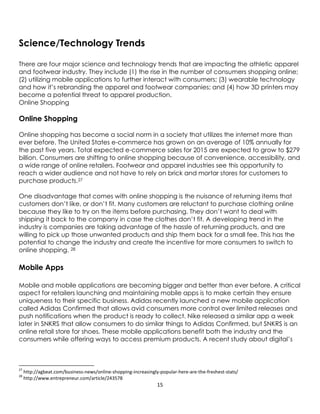 15
Science/Technology Trends
There are four major science and technology trends that are impacting the athletic apparel
and footwear industry. They include (1) the rise in the number of consumers shopping online;
(2) utilizing mobile applications to further interact with consumers; (3) wearable technology
and how it’s rebranding the apparel and footwear companies; and (4) how 3D printers may
become a potential threat to apparel production.
Online Shopping
Online Shopping
Online shopping has become a social norm in a society that utilizes the internet more than
ever before. The United States e-commerce has grown on an average of 10% annually for
the past five years. Total expected e-commerce sales for 2015 are expected to grow to $279
billion. Consumers are shifting to online shopping because of convenience, accessibility, and
a wide range of online retailers. Footwear and apparel industries see this opportunity to
reach a wider audience and not have to rely on brick and mortar stores for customers to
purchase products.27
One disadvantage that comes with online shopping is the nuisance of returning items that
customers don’t like, or don’t fit. Many customers are reluctant to purchase clothing online
because they like to try on the items before purchasing. They don’t want to deal with
shipping it back to the company in case the clothes don’t fit. A developing trend in the
industry is companies are taking advantage of the hassle of returning products, and are
willing to pick up those unwanted products and ship them back for a small fee. This has the
potential to change the industry and create the incentive for more consumers to switch to
online shopping. 28
Mobile Apps
Mobile and mobile applications are becoming bigger and better than ever before. A critical
aspect for retailers launching and maintaining mobile apps is to make certain they ensure
uniqueness to their specific business. Adidas recently launched a new mobile application
called Adidas Confirmed that allows avid consumers more control over limited releases and
push notifications when the product is ready to collect. Nike released a similar app a week
later in SNKRS that allow consumers to do similar things to Adidas Confirmed, but SNKRS is an
online retail store for shoes. These mobile applications benefit both the industry and the
consumers while offering ways to access premium products. A recent study about digital’s
27
http://agbeat.com/business-news/online-shopping-increasingly-popular-here-are-the-freshest-stats/
28
http://www.entrepreneur.com/article/243578
 