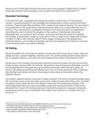 16
influence on in-store sales showed that when consumers engage in digital tools or mobile
retail apps during in-store shopping, they are 40% more likely to buy a product.29,30
Wearable Technology
In the last few years, wearable technology has made a huge impact on the apparel
industry. A popular product in the wearable technology space is fitness bands and fitness
watches. These include Nike Fuel Band, Fitbit, Jawbone and Garmin brands. This new trend is
an opportunity for the sports fitness industry because it gives uses a more effective way to
work out. The watches have capabilities that allow for it to be synced to a Smartphone
permitting the user to monitor the progress of their workout. Watches are not where
wearables end. According to tech analysts, smart garments are the future of wearable
technology. A nonexistent market last year will turn into a market that is projected to reach
10 million in sales in 2015 and 26 million in 2016. Larger companies in the apparel and
footwear industry, such as Nike and Adidas, see this as an opportunity to take the next step
in the trending health and wellness lifestyle.31
3D Printing
3D printing allows for consumers to create a unique item that is truly one of a kind. Users can
design an idea, upload it digitally, and then print. The clothing being printed will be able to
be completely original, and custom fit each individual that wants to purchase an item.
3D printing is a technology that has been around for around 25 years, but has only recently
started to gain traction within the industry. 3D printing is becoming more affordable, and the
technology behind it has gone through substantial increases within the last 5 years. 3D
printers can produce anything from plastic parts, toys, and even prosthetic limbs. Clothing is
also starting to be produced which could signal a new wave of manufacturing for the
apparel industry.
The athletic apparel industry could see a major change in the future if 3D printing really takes
off. Customers could come into stores and custom make the exact item they want, and then
the stores would create the item and deliver it whenever the printing was finished. If the
technology becomes even more accessible, customers may have printers in their homes,
allowing them to print off clothing whenever they feel the need for it. Apparel companies
would have to find a way to penetrate that market and continue to succeed within the
industry.32, 33
29
http://www.essentialretail.com/news/article/54d88473d7b0e-the-year-of-the-new-retail-mobile-app
30
http://www.bidnessetc.com/35453-nike-inc-new-snkrs-app-gains-traction/
31
http://www.digitaltrends.com/wearables/smart-clothing-garments-at-ces-2015-and-beyond/
32
http://mashable.com/2015/01/11/3d-printed-fashion-at-ces/
33
http://3dprint.com/8722/under-armour-3d-printing/
 