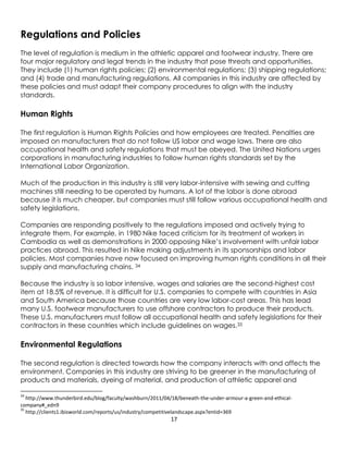 17
Regulations and Policies
The level of regulation is medium in the athletic apparel and footwear industry. There are
four major regulatory and legal trends in the industry that pose threats and opportunities.
They include (1) human rights policies; (2) environmental regulations; (3) shipping regulations;
and (4) trade and manufacturing regulations. All companies in this industry are affected by
these policies and must adapt their company procedures to align with the industry
standards.
Human Rights
The first regulation is Human Rights Policies and how employees are treated. Penalties are
imposed on manufacturers that do not follow US labor and wage laws. There are also
occupational health and safety regulations that must be obeyed. The United Nations urges
corporations in manufacturing industries to follow human rights standards set by the
International Labor Organization.
Much of the production in this industry is still very labor-intensive with sewing and cutting
machines still needing to be operated by humans. A lot of the labor is done abroad
because it is much cheaper, but companies must still follow various occupational health and
safety legislations.
Companies are responding positively to the regulations imposed and actively trying to
integrate them. For example, in 1980 Nike faced criticism for its treatment of workers in
Cambodia as well as demonstrations in 2000 opposing Nike’s involvement with unfair labor
practices abroad. This resulted in Nike making adjustments in its sponsorships and labor
policies. Most companies have now focused on improving human rights conditions in all their
supply and manufacturing chains. 34
Because the industry is so labor intensive, wages and salaries are the second-highest cost
item at 18.5% of revenue. It is difficult for U.S. companies to compete with countries in Asia
and South America because those countries are very low labor-cost areas. This has lead
many U.S. footwear manufacturers to use offshore contractors to produce their products.
These U.S. manufacturers must follow all occupational health and safety legislations for their
contractors in these countries which include guidelines on wages.35
Environmental Regulations
The second regulation is directed towards how the company interacts with and affects the
environment. Companies in this industry are striving to be greener in the manufacturing of
products and materials, dyeing of material, and production of athletic apparel and
34
http://www.thunderbird.edu/blog/faculty/washburn/2011/04/18/beneath-the-under-armour-a-green-and-ethical-
company#_edn9
35
http://clients1.ibisworld.com/reports/us/industry/competitivelandscape.aspx?entid=369
 