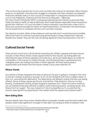 19
“The outsourcing of production to low-cost countries will continue to adversely affect industry
revenue, as domestic manufacturers struggle to compete with their overseas counterparts.
Producers will likely seek out new sources of cheap labor in untapped overseas locations,
such as the Philippines, Thailand and the Dominican Republic.” -IBISworld
The Trans-Pacific Partnership (TPP) is a proposed partnership that intends to promote freer
trade and reduce tariffs as well as eliminate other trade barriers especially those imposed on
goods from Vietnam. If it is put into effect it will put domestic manufacturers under a lot of
stress and could encourage the threat of import penetration. Companies manufacturing in
the US would have to compete with low-cost countries overseas.
The director of public affairs at New Balance said recently that it would become incredibly
difficult for them to continue manufacturing domestically if cheap imports from Vietnam
flooded the market. They are the only remaining significant shoe manufacturer in the US.39
Cultural/Social Trends
There are four social and cultural trends impacting the athletic apparel and shoe industry
include (1) New fitness trends create opportunities for the industry; (2) Eating diets are
affecting the types of fitness apparel consumers buy; (3) Social media allows an outlet for
competitors in the industry to market through, and (4) Sponsorships in professional and
collegiate sports are fueling innovation in team apparel. All these trends present
opportunities and threats that the industry needs to pay close attention to.
Fitness Trends
According to Shape Magazine the idea of going to the gym is going to change in the mind
of women. Instead of going to the gym to run on the treadmill or lift heavy weights there’s a
new, fun, and attractive alternative. The alternatives are different classes that are now being
offered. Some of these classes are Pound, Animal Flow, Pole Workouts, Groove, Zumba,
Rowing, and BodyArt Training. Shape Magazine expresses that “these innovative workouts
mix up traditional training methods to deliver sweat-inducing sessions, amazing results, and
fitness that’s fun again”. This new market isn’t full of competitors so it’s crucial that the
industry seeks growth by expanding in the market while the opportunity presents itself.40
New Eating Diets
Recent obesity rates have shown terrible effects of people’s health and the harsh reality that
people need make significant changes to their diets. According to State of Obesity more
39
http://clients1.ibisworld.com/reports/us/industry/industryoutlook.aspx?entid=369
40
http://www.shape.com/fitness/workouts/15-next-big-fitness-trends
 