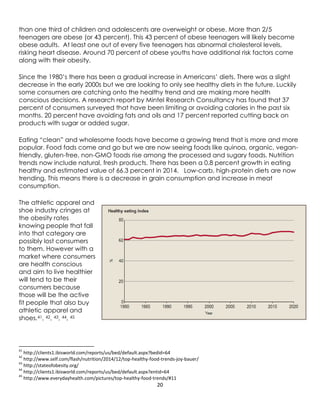 20
than one third of children and adolescents are overweight or obese. More than 2/5
teenagers are obese (or 43 percent). This 43 percent of obese teenagers will likely become
obese adults. At least one out of every five teenagers has abnormal cholesterol levels,
risking heart disease. Around 70 percent of obese youths have additional risk factors come
along with their obesity.
Since the 1980’s there has been a gradual increase in Americans’ diets. There was a slight
decrease in the early 2000s but we are looking to only see healthy diets in the future. Luckily
some consumers are catching onto the healthy trend and are making more health
conscious decisions. A research report by Mintel Research Consultancy has found that 37
percent of consumers surveyed that have been limiting or avoiding calories in the past six
months. 20 percent have avoiding fats and oils and 17 percent reported cutting back on
products with sugar or added sugar.
Eating “clean” and wholesome foods have become a growing trend that is more and more
popular. Food fads come and go but we are now seeing foods like quinoa, organic, vegan-
friendly, gluten-free, non-GMO foods rise among the processed and sugary foods. Nutrition
trends now include natural, fresh products. There has been a 0.8 percent growth in eating
healthy and estimated value of 66.3 percent in 2014. Low-carb, high-protein diets are now
trending. This means there is a decrease in grain consumption and increase in meat
consumption.
The athletic apparel and
shoe industry cringes at
the obesity rates
knowing people that fall
into that category are
possibly lost consumers
to them. However with a
market where consumers
are health conscious
and aim to live healthier
will tend to be their
consumers because
those will be the active
fit people that also buy
athletic apparel and
shoes.41, 42, 43, 44, 45
41
http://clients1.ibisworld.com/reports/us/bed/default.aspx?bedid=64
42
http://www.self.com/flash/nutrition/2014/12/top-healthy-food-trends-joy-bauer/
43
http://stateofobesity.org/
44
http://clients1.ibisworld.com/reports/us/bed/default.aspx?entid=64
45
http://www.everydayhealth.com/pictures/top-healthy-food-trends/#11
 