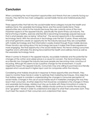 22
Conclusion
When considering the most important opportunities and threats that are currently facing our
industry, they fall into two main categories: social/mobile trends and material production
changes.
Three opportunities that fall into the social/mobile trend category include the health and
wellness trend, the wearable technology trend, and the social media trend. These
opportunities are critical to the industry because they are currently some of the most
important aspects of the apparel industry, specifically the sports fitness sub-industry. The
trend of living a healthy, exercise oriented life is becoming increasingly popular because
that is what people view as being “attractive”. The second opportunity is the wearable
technology trend. With the advances in technology over the last 10 years, fitness watches
and smart garments create an opportunity for the industry because they are compatible
with mobile technology and that information is easily shared through those mobile devices.
Fitness fanatics are raving about this technology because it makes their fitness experience
more engaging. The final opportunity is the social media trend. This trend is linking consumers
together and is ultimately the driving force behind the health and wellness trend as well as
the wearable technology trend.
When it comes to threats in the apparel industry, recyclable materials and the potential for
changes of the cotton and rubber prices is a cause for concern. The trend of being more
eco-friendly has changed the industry because people are becoming more conscious of
recycling. Although this seems to be a positive change for the environment, it could
negatively impact the apparel industry. Consumers may only willing to purchase eco-friendly
apparel which would result in higher input costs for companies within the industry.
Considering what Adidas should do in response to these opportunities and threats, they
need to monitor these trends in order to optimize their marketing techniques. One objective
that Adidas needs to consider is understanding the changes in consumer perception of
social media. Changes in the use of social media result in marketers changing the way they
reach their consumers. Another objective that should be considered is the changes in fitness
and wearable technology. Adidas must stay up-to-date with these innovations in order to
compete with similar companies. Finally, Adidas should continue to monitor the recycling
and “go-green” trends in order to understand and adjust to what their consumers want. They
must meet the needs of their consumers and understand their views.
 
