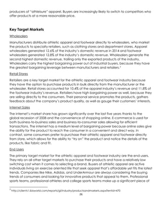 26
producers of “athleisure” apparel. Buyers are increasingly likely to switch to competitors who
offer products at a more reasonable price.
Key Target Markets
Wholesalers
Manufacturers distribute athletic apparel and footwear directly to wholesalers, who market
the products to specialty retailers, such as clothing stores and department stores. Apparel
wholesalers generated 12.6% of the industry’s domestic revenue in 2014 and footwear
wholesalers generated 12.8% of the industry’s domestic revenue. Wholesalers generate the
second highest domestic revenue, trailing only the exported products of the industry.
Wholesalers carry the highest bargaining power out of industrial buyers, because they have
the greatest bargaining leverage between manufacturers and retailers.7
Retail Stores
Retailers are a key target market for the athletic apparel and footwear industry because
they have the option to purchase products in bulk directly from the manufacturer or the
wholesaler. Retail stores accounted for 10.4% of the apparel industry’s revenue and 11.8% of
the footwear industry’s revenue. Retailers have high bargaining power as well, because they
are selling directly to the consumers. Their personal service promotes the products, gathers
feedback about the company’s product quality, as well as gauge their customers’ interests.
Internet Sales
The internet’s market share has grown significantly over the last five years thanks to the
global recession of 2008 and the convenience of shopping online. E-commerce is used for
both business-to-business sales and business-to-consumer sales allowing for efficient
transactions. The internet has a medium level of bargaining power because online sales give
the ability for the product to reach the consumer in a convenient and direct way. In
contrast, some consumers prefer to purchase their athletic apparel and footwear directly
from store, which allows for the ability to “try on” the product and notice the details of the
products, like fabric and fit.
End Users
The primary target market for the athletic apparel and footwear industry are the end users.
They rely on all other target markets to purchase their products and have a relatively low
switching cost when it comes to selecting a brand. Buyers of athletic apparel are active
individuals living an exercise oriented life that seek apparel that’s affordable yet fits the latest
trends. Companies like Nike, Adidas, and UnderArmour are always considering the buying
trends of consumers and looking for innovative products that appeal to them. Professional
sports teams, professional athletes and college sports teams make up a significant piece of
7
http://clients1.ibisworld.com/reports/gl/industry/productsandmarkets.aspx?entid=470
 