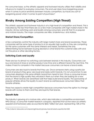 27
the consumer base, so the athletic apparel and footwear industry utilizes their visibility and
influence to market to everyday consumers. The end user does have bargaining power
when it comes to price sensitivity between industry competitors, but lacks any sort of
bargaining power when it comes to point of purchase.8
Rivalry Among Existing Competitors (High Threat)
The athletic apparel and footwear industry is at a high level of competition and threat. This is
indicated by the fact that there are (1) a few main companies with high market share in the
industry; (2) low switching costs and loyalty among consumers; and (3) that it is a popular
and mature industry. The major companies are Nike, UnderArmour, and Adidas.
Market Share/Competition
A few companies control the industry with large market share and brand awareness. These
companies sell the same type of products at an equally high quality so they are competing
for the same customers with the same interests and needs. Sometimes the only
differentiating factor between buying decisions is what brand the customer sides with and
not the price or other deciding factors.
Switching Costs and Loyalty
There are low to almost no switching costs between brands in this industry. Consumers can
buy one brand of shoe or another product one time and a different brand the next time. This
makes it hard to compete in the market because consumers can leave a brand easily.
Consumers are also loyal to brands that they use. Once someone starts using a particular
brand of products they grow very loyal and rarely switch brands. It is not uncommon to see
consumers dressing in the same athletic brand from head to foot. Once a consumer knows
that the brand is high quality they will search them out when they are looking for a new
product. When brands are advertised well that helps build brand loyalty. The sponsorship of
popular athletes drives the loyalty to each brand as well because consumers follow their
favorite athletes.
These two aspects create high competition because consumers have the option to change
brands with no loss to them and they are loyal to their brands.
Growth Rate
The industry is growing at a mature rate, which also indicates a competitive environment.
NPD Group, a consumer market research company, reported that active wear (or athletic
apparel and footwear) sales accounted for $33.7 billion last year, representing 16% of the
8
http://clients1.ibisworld.com/reports/gl/industry/productsandmarkets.aspx?entid=500
 