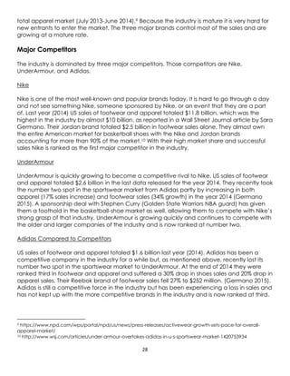 28
total apparel market (July 2013-June 2014).9 Because the industry is mature it is very hard for
new entrants to enter the market. The three major brands control most of the sales and are
growing at a mature rate.
Major Competitors
The industry is dominated by three major competitors. Those competitors are Nike,
UnderArmour, and Adidas.
Nike
Nike is one of the most well-known and popular brands today. It is hard to go through a day
and not see something Nike, someone sponsored by Nike, or an event that they are a part
of. Last year (2014) US sales of footwear and apparel totaled $11.8 billion, which was the
highest in the industry by almost $10 billion, as reported in a Wall Street Journal article by Sara
Germano. Their Jordan brand totaled $2.5 billion in footwear sales alone. They almost own
the entire American market for basketball shoes with the Nike and Jordan brands
accounting for more than 90% of the market.10 With their high market share and successful
sales Nike is ranked as the first major competitor in the industry.
UnderArmour
UnderArmour is quickly growing to become a competitive rival to Nike. US sales of footwear
and apparel totaled $2.6 billion in the last data released for the year 2014. They recently took
the number two spot in the sportswear market from Adidas partly by increasing in both
apparel (17% sales increase) and footwear sales (34% growth) in the year 2014 (Germano
2015). A sponsorship deal with Stephen Curry (Golden State Warriors NBA guard) has given
them a foothold in the basketball-shoe market as well, allowing them to compete with Nike’s
strong grasp of that industry. UnderArmour is growing quickly and continues to compete with
the older and larger companies of the industry and is now ranked at number two.
Adidas Compared to Competitors
US sales of footwear and apparel totaled $1.6 billion last year (2014). Adidas has been a
competitive company in the industry for a while but, as mentioned above, recently lost its
number two spot in the sportswear market to UnderArmour. At the end of 2014 they were
ranked third in footwear and apparel and suffered a 30% drop in shoes sales and 20% drop in
apparel sales. Their Reebok brand of footwear sales fell 27% to $252 million. (Germano 2015).
Adidas is still a competitive force in the industry but has been experiencing a loss in sales and
has not kept up with the more competitive brands in the industry and is now ranked at third.
9 https://www.npd.com/wps/portal/npd/us/news/press-releases/activewear-growth-sets-pace-for-overall-
apparel-market/
10 http://www.wsj.com/articles/under-armour-overtakes-adidas-in-u-s-sportswear-market-1420753934
 