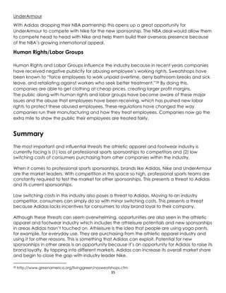 35
UnderArmour
With Adidas dropping their NBA partnership this opens up a great opportunity for
UnderArmour to compete with Nike for the new sponsorship. The NBA deal would allow them
to compete head to head with Nike and help them build their overseas presence because
of the NBA’s growing international appeal.
Human Rights/Labor Groups
Human Rights and Labor Groups influence the industry because in recent years companies
have received negative publicity for abusing employee’s working rights. Sweatshops have
been known to “force employees to work unpaid overtime, deny bathroom breaks and sick
leave, and retaliating against workers who seek better treatment.”28 By doing this,
companies are able to get clothing at cheap prices, creating larger profit margins.
The public along with human rights and labor groups have become aware of these major
issues and the abuse that employees have been receiving, which has pushed new labor
rights to protect these abused employees. These regulations have changed the way
companies run their manufacturing and how they treat employees. Companies now go the
extra mile to show the public their employees are treated fairly.
Summary
The most important and influential threats the athletic apparel and footwear industry is
currently facing is (1) loss of professional sports sponsorships to competitors and (2) low
switching costs of consumers purchasing from other companies within the industry.
When it comes to professional sports sponsorships, brands like Adidas, Nike and UnderArmour
are the market leaders. With competition in this space so high, professional sports teams are
constantly required to test the market for other sponsorships. This presents a threat to Adidas
and its current sponsorships.
Low switching costs in this industry also poses a threat to Adidas. Moving to an industry
competitor, consumers can simply do so with minor switching costs. This presents a threat
because Adidas lacks incentives for consumers to stay brand loyal to their company.
Although these threats can seem overwhelming, opportunities are also seen in the athletic
apparel and footwear industry which includes the athleisure potentials and new sponsorships
in areas Adidas hasn’t touched on. Athleisure is the idea that people are using yoga pants,
for example, for everyday use. They are purchasing from the athletic apparel industry and
using it for other reasons. This is something that Adidas can exploit. Potential for new
sponsorships in other areas is an opportunity because it’s an opportunity for Adidas to raise its
brand loyalty. By tapping into different markets, Adidas can increase its overall market share
and begin to close the gap with industry leader Nike.
28 http://www.greenamerica.org/livinggreen/nosweatshops.cfm
 