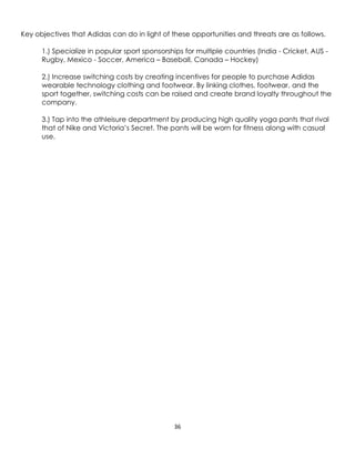 36
Key objectives that Adidas can do in light of these opportunities and threats are as follows.
1.) Specialize in popular sport sponsorships for multiple countries (India - Cricket, AUS -
Rugby, Mexico - Soccer, America – Baseball, Canada – Hockey)
2.) Increase switching costs by creating incentives for people to purchase Adidas
wearable technology clothing and footwear. By linking clothes, footwear, and the
sport together, switching costs can be raised and create brand loyalty throughout the
company.
3.) Tap into the athleisure department by producing high quality yoga pants that rival
that of Nike and Victoria’s Secret. The pants will be worn for fitness along with casual
use.
 