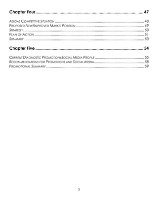 3
Chapter Four.............................................................................................. 47
ADIDAS COMPETITIVE SITUATION ....................................................................................... 48
PROPOSED NEW/IMPROVED MARKET POSITION................................................................... 49
STRATEGY ...................................................................................................................... 50
PLAN OF ACTION ........................................................................................................... 51
SUMMARY ..................................................................................................................... 53
Chapter Five .............................................................................................. 54
CURRENT DIAGNOSTIC PROMOTION/SOCIAL MEDIA PROFILE ................................................ 55
RECOMMENDATIONS FOR PROMOTIONS AND SOCIAL MEDIA................................................. 58
PROMOTIONAL SUMMARY................................................................................................ 59
 