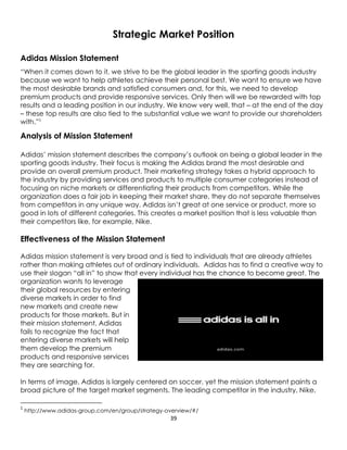 39
Strategic Market Position
Adidas Mission Statement
“When it comes down to it, we strive to be the global leader in the sporting goods industry
because we want to help athletes achieve their personal best. We want to ensure we have
the most desirable brands and satisfied consumers and, for this, we need to develop
premium products and provide responsive services. Only then will we be rewarded with top
results and a leading position in our industry. We know very well, that – at the end of the day
– these top results are also tied to the substantial value we want to provide our shareholders
with.”1
Analysis of Mission Statement
Adidas’ mission statement describes the company’s outlook on being a global leader in the
sporting goods industry. Their focus is making the Adidas brand the most desirable and
provide an overall premium product. Their marketing strategy takes a hybrid approach to
the industry by providing services and products to multiple consumer categories instead of
focusing on niche markets or differentiating their products from competitors. While the
organization does a fair job in keeping their market share, they do not separate themselves
from competitors in any unique way. Adidas isn’t great at one service or product, more so
good in lots of different categories. This creates a market position that is less valuable than
their competitors like, for example, Nike.
Effectiveness of the Mission Statement
Adidas mission statement is very broad and is tied to individuals that are already athletes
rather than making athletes out of ordinary individuals. Adidas has to find a creative way to
use their slogan “all in” to show that every individual has the chance to become great. The
organization wants to leverage
their global resources by entering
diverse markets in order to find
new markets and create new
products for those markets. But in
their mission statement, Adidas
fails to recognize the fact that
entering diverse markets will help
them develop the premium
products and responsive services
they are searching for.
In terms of image, Adidas is largely centered on soccer, yet the mission statement paints a
broad picture of the target market segments. The leading competitor in the industry, Nike,
1
http://www.adidas-group.com/en/group/strategy-overview/#/
 