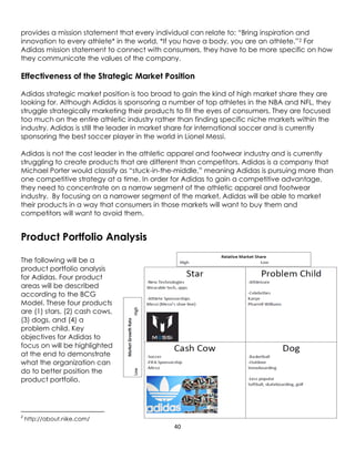40
provides a mission statement that every individual can relate to: “Bring inspiration and
innovation to every athlete* in the world, *If you have a body, you are an athlete.”2 For
Adidas mission statement to connect with consumers, they have to be more specific on how
they communicate the values of the company.
Effectiveness of the Strategic Market Position
Adidas strategic market position is too broad to gain the kind of high market share they are
looking for. Although Adidas is sponsoring a number of top athletes in the NBA and NFL, they
struggle strategically marketing their products to fit the eyes of consumers. They are focused
too much on the entire athletic industry rather than finding specific niche markets within the
industry. Adidas is still the leader in market share for international soccer and is currently
sponsoring the best soccer player in the world in Lionel Messi.
Adidas is not the cost leader in the athletic apparel and footwear industry and is currently
struggling to create products that are different than competitors. Adidas is a company that
Michael Porter would classify as “stuck-in-the-middle,” meaning Adidas is pursuing more than
one competitive strategy at a time. In order for Adidas to gain a competitive advantage,
they need to concentrate on a narrow segment of the athletic apparel and footwear
industry. By focusing on a narrower segment of the market, Adidas will be able to market
their products in a way that consumers in those markets will want to buy them and
competitors will want to avoid them.
Product Portfolio Analysis
The following will be a
product portfolio analysis
for Adidas. Four product
areas will be described
according to the BCG
Model. These four products
are (1) stars, (2) cash cows,
(3) dogs, and (4) a
problem child. Key
objectives for Adidas to
focus on will be highlighted
at the end to demonstrate
what the organization can
do to better position the
product portfolio.
2
http://about.nike.com/
 